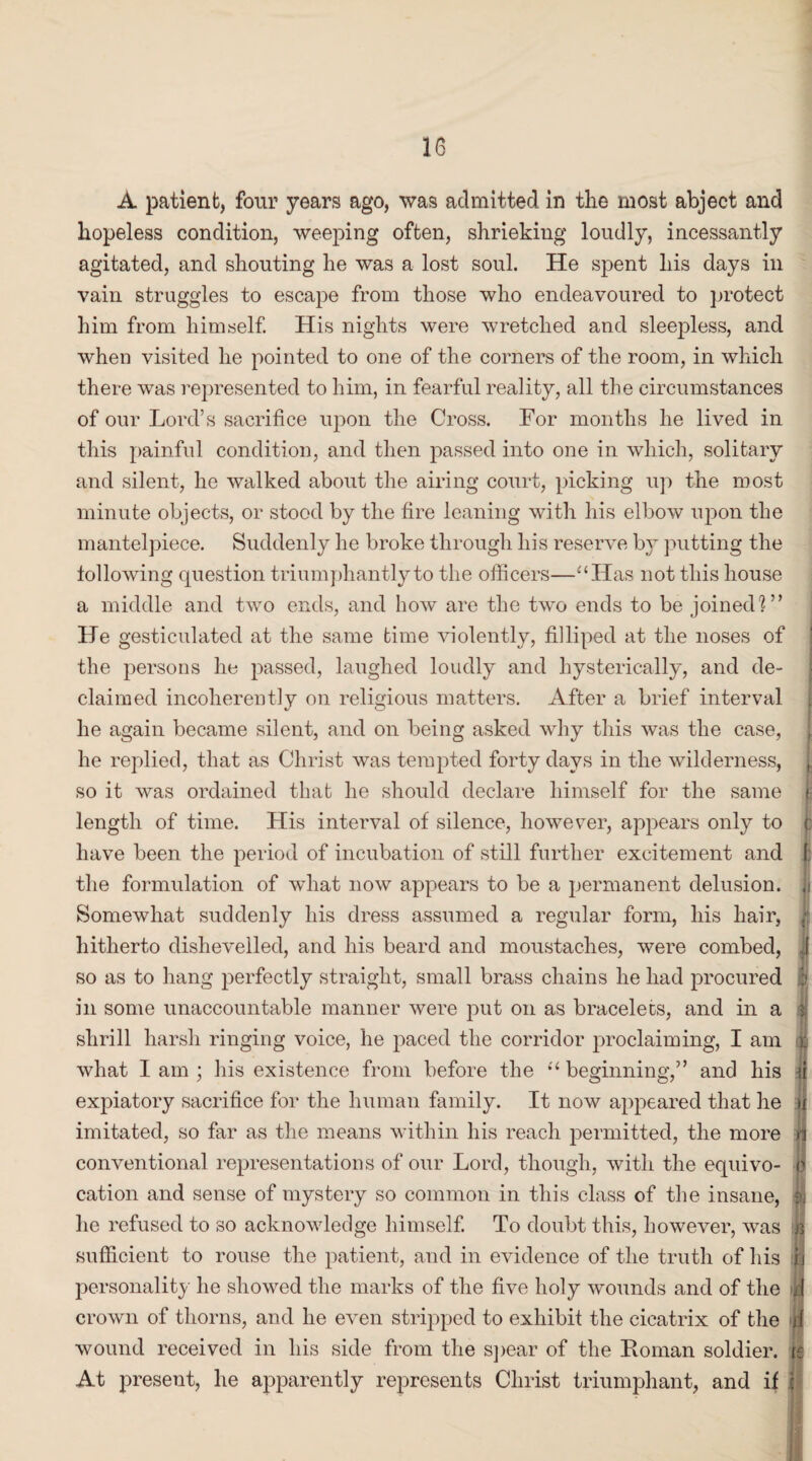 36 A patient, four years ago, was admitted in the most abject and hopeless condition, weeping often, shrieking loudly, incessantly agitated, and shouting he was a lost soul. He spent his days in vain struggles to escape from those who endeavoured to protect him from himself. His nights were wretched and sleepless, and when visited he pointed to one of the corners of the room, in which there was represented to him, in fearful reality, all tine circumstances of our Lord’s sacrifice upon the Cross. For months he lived in this painful condition, and then passed into one in which, solitary and silent, he walked about the airing court, picking up the most minute objects, or stood by the fire leaning with his elbow upon the mantelpiece. Suddenly he broke through his reserve by putting the following question triumphantly to the officers—“Has not this house a middle and two ends, and how are the two ends to be joined]” He gesticulated at the same time violently, filliped at the noses of the persons he passed, laughed loudly and hysterically, and de¬ claimed incoherently on religious matters. After a brief interval he again became silent, and on being asked why this was the case, he replied, that as Christ was tempted forty days in the wilderness, so it was ordained that he should declare himself for the same length of time. His interval of silence, however, appears only to have been the period of incubation of still further excitement and the formulation of what now appears to be a permanent delusion. Somewhat suddenly his dress assumed a regular form, his hair, hitherto dishevelled, and his beard and moustaches, were combed, so as to hang perfectly straight, small brass chains he had procured in some unaccountable manner were put on as bracelets, and in a shrill harsh ringing voice, he paced the corridor proclaiming, I am what I am ; his existence from before the “ beginning,” and his expiatory sacrifice for the human family. It now appeared that he imitated, so far as the means within his reach permitted, the more conventional representations of our Lord, though, with the eqidvo¬ cation and sense of mystery so common in this class of the insane, lie refused to so acknowledge himself. To doubt this, however, was sufficient to rouse the patient, and in evidence of the truth of his personality he showed the marks of the five holy wounds and of the crown of thorns, and he even stripped to exhibit the cicatrix of the wound received in his side from the spear of the Roman soldier. At present, he apparently represents Christ triumphant, and if i I ( p I D * r it n P 1 H J'J 4 (C J -