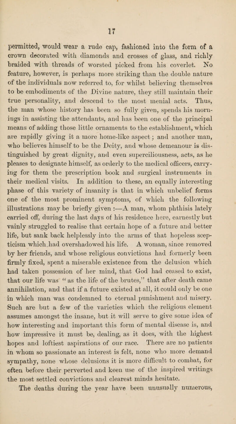 permitted, would wear a rude cap, fasluoned into the form of a crown decorated with diamonds and crosses of glass, and richly braided with threads of worsted picked from his coverlet. No feature, however, is perhaps more striking than the double nature of the individuals now referred to, for whilst believing themselves to be embodiments of the Divine nature, they still maintain their true personality, and descend to the most menial acts. Thus, the man whose history has been so fully given, spends his morn¬ ings in assisting the attendants, and has been one of the principal means of adding those little ornaments to the establishment, which are rapidly giving it a more home-like aspect; and another man, who believes himself to be the Deity, and whose demeanour is dis¬ tinguished by great dignity, and even superciliousness, acts, as he pleases to designate himself, as orderly to the medical officers, carry¬ ing for them the prescription book and surgical instruments in their medical visits. In addition to these, an equally interesting phase of this variety of insanity is that in which unbelief forms one of the most prominent symptoms, of which the following illustrations may be briefly given :—A man, whom phthisis lately carried off, during the last days of his residence here, earnestly but vainly struggled to realise that certain hope of a future and better life, but sank back helplessly into the arms of that hopeless scep¬ ticism which had overshadowed his life. A woman, since removed by her friends, and whose religious convictions had formerly been firmly fixed, spent a miserable existence from the delusion which had taken possession of her mind, that God had ceased to exist, that our life was “ as the life of the brutes,” that after death came annihilation, and that if a future existed at all, it could only be one in which man was condemned to eternal punishment and misery. Such are but a few of the varieties which the religious element assumes amongst the insane, but it will serve to give some idea of how interesting and important this form of mental disease is, and how impressive it must be, dealing, as it does, with the highest hopes and loftiest aspirations of our race. There are no patients in whom so passionate an interest is felt, none who more demand sympathy, none whose delusions it is more difficult to combat, for often before their perverted and keen use of the inspired Avritings the most settled convictions and clearest minds hesitate. The deaths during the year have been unusually numerous,