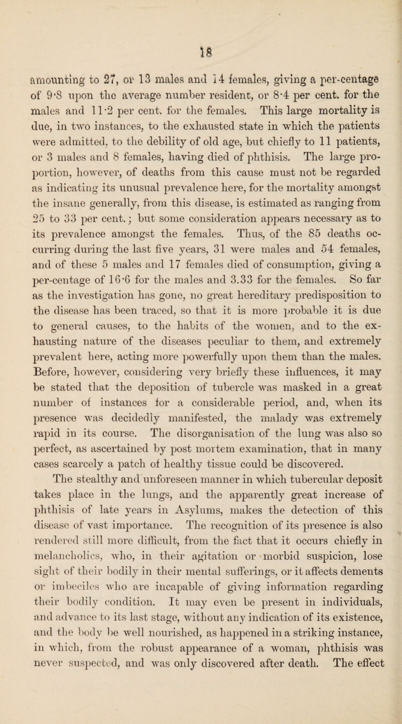 amounting to 27, or 13 males and 14 females, giving a percentage of 9*8 upon tlie average number resident, or 8*4 per cent, for the males and 11 -2 per cent, for the females. This large mortality is due, in two instances, to the exhausted state in which the patients were admitted, to the debility of old age, but chiefly to 11 patients, or 3 males and 8 females, having died of phthisis. The large pro¬ portion, however, of deaths from this cause must not be regarded as indicating its unusual prevalence here, for the mortality amongst the insane generally, from this disease, is estimated as ranging from 25 to 33 per cent.; but some consideration appears necessary as to its prevalence amongst the females. Thus, of the 85 deaths oc¬ curring during the last five years, 31 were males and 54 females, and of these 5 males and 17 females died of consumption, giving a per-centage of 16’6 for the males and 3.33 for the females. So far as the investigation has gone, no great hereditary predisposition to the disease has been traced, so that it is more probable it is due to general causes, to the habits of the women, and to the ex¬ hausting nature of the diseases peculiar to them, and extremely prevalent here, acting more powerfully upon them than the males. Before, however, considering very briefly these influences, it may be stated that the deposition of tubercle was masked in a great number of instances for a considerable period, and, when its presence was decidedly manifested, the malady was extremely rapid in its course. The disorganisation of the lung was also so perfect, as ascertained by post mortem examination, that in many cases scarcely a patch of healthy tissue could be discovered. The stealthy and unforeseen manner in which tubercular deposit takes place in the lungs, and the apparently great increase of phthisis of late years in Asylums, makes the detection of this disease of vast importance. The recognition of its presence is also rendered still more difficult, from the fact that it occurs chiefly in melancholics, who, in their agitation or morbid suspicion, lose sight of their bodily in their mental sufferings, or it affects dements or imbeciles who are incapable of giving information regarding their bodily condition. It may even be present in individuals, and advance to its last stage, without any indication of its existence, and the body be well nourished, as happened in a striking instance, in which, from the robust appearance of a woman, phthisis was never suspected, and was only discovered after death. The effect