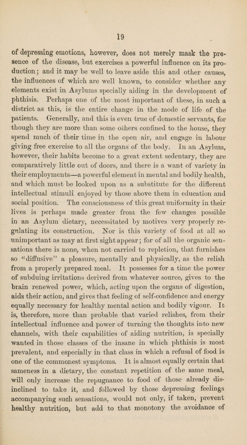 of depressing emotions, however, does not merely mask the pre¬ sence of the disease, but exercises a powerful influence on its pro¬ duction; and it may be well to leave aside tliis and other causes, the influences of which are well known, to consider whether any elements exist in Asylums specially aiding in the development of phthisis. Perhaps one of the most important of these, in such a district as this, is the entire change in the mode of life of the patients. Generally, and this is even true of domestic servants, for though they are more than some others confined to the house, they spend much of their time in the open air, and engage in labour giving free exercise to all the organs of the body. In an Asylum, however, their habits become to a great extent sedentary, they are comparatively little out of doors, and there is a want of variety in their employments—a powerful element in mental and bodily health, and which must be looked upon as a substitute for the different intellectual stimuli enjoyed by those above them in education and social position. The consciousness of this great uniformity in their lives is perhaps made greater from the few changes possible in an Asylum dietary, necessitated by motives very properly re¬ gulating its construction. Nor is this variety of food at all so unimportant as may at first sight appear; for of all the organic sen¬ sations there is none, when not carried to repletion, that furnishes so “diffusive” a pleasure, mentally and physically, as the relish from a properly prepared meal. It possesses for a time the power of subduing irritations derived from whatever source, gives to the brain renewed power, which, acting upon the organs of digestion, aids their action, and gives that feeling of self-confidence and energy equally necessary for healthy mental action and bodily vigour. It is, therefore, more than probable that varied relishes, from their intellectual influence and power of turning the thoughts into new channels, with their capabilities of aiding nutrition, is specially wanted in those classes of the insane in which phthisis is most prevalent, and especially in that class in which a refusal of food is one of the commonest symptoms. It is almost equally certain that sameness in a dietary, the constant repetition of the same meal, will only increase the repugnance to food of those already dis¬ inclined to take it, and followed by those depressing feelings accompanying such sensations, would not only, if taken, prevent healthy nutrition, but add to that monotony the avoidance of