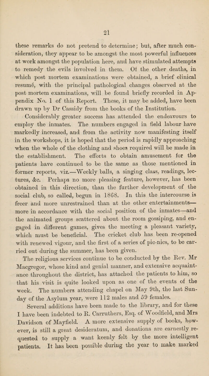 these remarks do not pretend to determine; but, after much con¬ sideration, they appear to be amongst the most powerful influences at work amongst the population here, and have stimulated attempts to remed}1' the evils involved in them. Of the other deaths, in which post mortem examinations were obtained, a brief clinical resume, with the principal pathological changes observed at the post mortem examinations, will be found briefly recorded in Ap¬ pendix No. 1 of this Report. These, it may be added, have been drawn up by Dr Cassidy from the books of the Institution. Considerably greater success has attended the endeavours to employ the inmates. The numbers engaged in field labour have markedly increased, and from the activity now manifesting itself in the workshops, it is hoped that the period is rapidly approaching when the whole of the clothing and shoes required will be made in the establishment. The efforts to obtain amusement for the patients have continued to be the same as those mentioned in former reports, viz.—Weekly balls, a singing class, readings, lec¬ tures, <kc. Perhaps no more pleasing feature, however, has been obtained in this direction, than the further development of the social club, so called, begun in 1868. In this the intercourse is freer and more unrestrained than at the other entertainments— more in accordance with the social position of the inmates—and the animated groups scattered about the room gossiping, and en¬ gaged in different games, gives the meeting a pleasant variety, which must be beneficial. The cricket club has been re-opened with renewed vigour, and the first of a series of pic-nics, to be car¬ ried out during the summer, has been given. The religious services continue to be conducted by the Rev. Mr Macgregor, whose kind and genial manner, and extensive acquaint¬ ance throughout the district, lias attached the patients to him, so that his visit is quite looked upon as one of the events of the week. The numbers attending chapel on May 9 th, the last Sun¬ day of the Asylum year, were 112 males and 59 females. Several additions have been made to the library, and for these I have been indebted to R. Carruthers, Esq. of Woodfield, and Mrs Davidson of Mayfield. A more extensive supply of books, how¬ ever, is still a great desideratum, and donations are earnestly re¬ quested to supply a want keenly felt by the more intelligent patients. It has been possible during the year to make marked