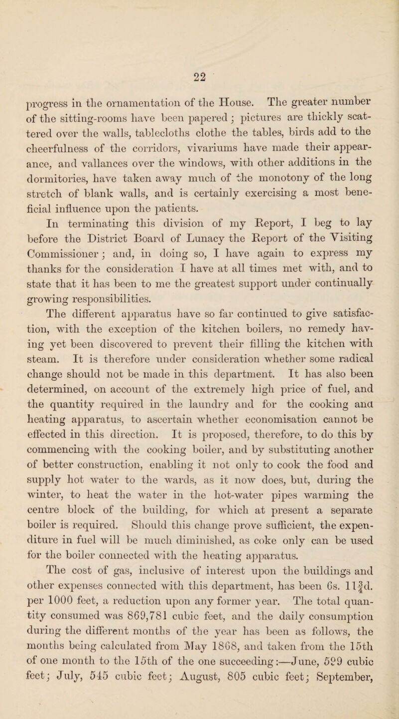 progress in tlie ornamentation of the House. The greater number of the sitting-rooms have been papered ; pictures are thickly scat¬ tered over the walls, tablecloths clothe the tables, birds add to the cheerfulness of the corridors, vivariums have made their appear¬ ance, and vallances over the windows, with other additions in the dormitories, have taken away much of the monotony of the long stretch of blank walls, and is certainly exercising a most bene¬ ficial influence upon the patients. In terminating this division of my Report, I beg to lay before the District Board of Lunacy the Report of the Visiting Commissioner ; and, in doing so, I have again to express my thanks for the consideration I have at all times met with, and to state that it has been to me the greatest support under continually growing responsibilities. The different apparatus have so far continued to give satisfac¬ tion, with the exception of the kitchen boilers, no remedy hav¬ ing yet been discovered to prevent their filling the kitchen with steam. It is therefore under consideration whether some radical change should not be made in this department. It has also been determined, on account of the extremely high price of fuel, and the quantity required in the laundry and for the cooking and heating apparatus, to ascertain whether economisation cannot be effected in this direction. It is proposed, therefore, to do this by commencing with the cooking boiler, and by substituting another of better construction, enabling it not only to cook the food and supply hot water to the wards, as it now does, but, during the winter, to heat the water in the liot-water pipes warming the centre block of the building, for which at present a separate boiler is required. Should this change prove sufficient, the expen¬ diture in fuel will be much diminished, as coke only can be used for the boiler connected with the heating apparatus. The cost of gas, inclusive of interest upon the buildings and other expenses connected with this department, has been 6s. ll|d. per 1000 feet, a reduction upon any former year. The total quan¬ tity consumed was 869,781 cubic feet, and the daily consumption during the different months of the year has been as follows, the months being calculated from May 1868, and taken from the 15th of one month to the 15tli of the one succeeding:—June, 599 cubic feet; July, 545 cubic feet; August, 805 cubic feet; September,