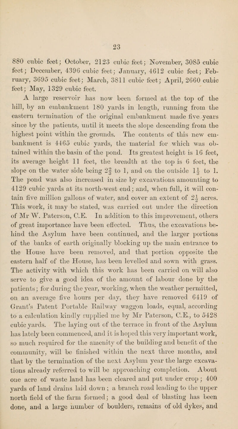 880 cubic feet; October, 2123 cubic feet; November, 3085 cubic feet; December, 4396 cubic feet; January, 4612 cubic feet; Feb¬ ruary, 3695 cubic feet; March, 3811 cubic feet; April, 2660 cubic feet; May, 1329 cubic feet. A large reservoir lias now been formed at the top of the hill, by an embankment 180 yards in length, running from the eastern termination of the original embankment made five years since by the patients, until it meets the slope descending from the highest point within the grounds. The contents of this new em¬ bankment is 4465 cubic yards, the material for which was ob¬ tained within the basin of the pond. Its greatest height is 16 feet, its average height 11 feet, the breadth at the top is 6 feet, the slope on the water side being 2| to 1, and on the outside 14 to 1. The pond was also increased in size by excavations amounting to 4129 cubic yards at its north-west end; and, when full, it will con¬ tain five million gallons of water, and cover an extent of 2| acres. This work, it may be stated, was carried out under the direction of Mr W. Paterson, C.E. In addition to this improvement, others of great importance have been effected. Thus, the excavations be¬ hind the Asylum have been continued, and the larger portions of the banks of earth originally blocking up the main entrance to the House have been removed, and that portion opposite the eastern half of the House, has been levelled and sown with grass. The activity with which this work has been carried on will also serve to give a good idea of the amount of labour done by the patients; for during the year, working, when the weather permitted, on an average five hours per day, they have removed 6419 of Grant’s Patent Portable Railway waggon loads, equal, according to a calculation kindly supplied me by Mr Paterson, C.E., to 5428 cubic yards. The laying out of the terrace in front of the Asylum has lately been commenced, and it is hoped this very important work, so much required for the amenity of the building and benefit of the community, will be finished within the next three months, and that by the termination of the next Asylum year the large excava¬ tions already referred to will be approaching completion. About one acre of waste land has been cleared and put under crop; 400 yards of land drains laid down ; a branch road leading to the upper north field of the farm formed; a good deal of blasting has been done, and a large number of boulders, remains of old dykes, and