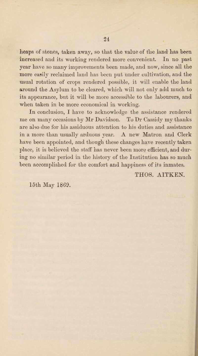 heaps of stones, taken away, so that the value of the land has been increased and its working rendered more convenient. In no past year have so many improvements been made, and now, since all the more easily reclaimed land has been put under cultivation, and the usual rotation of crops rendered possible, it will enable the land around the Asylum to be cleared, which will not only add much to its appearance, but it will be more accessible to the labourers, and when taken in be more economical in working. In conclusion, I have to acknowledge the assistance rendered me on many occasions by Mr Davidson. To Dr Cassidy my thanks are also due for his assiduous attention to his duties and assistance in a more than usually arduous year. A new Matron and Clerk have been appointed, and though these changes have recently taken place, it is believed the staff has never been more efficient, and dur¬ ing no similar period in the history of the Institution has so much been accomplished for the comfort and happiness of its inmates. 15th May 1869. THOS. AITKEN.