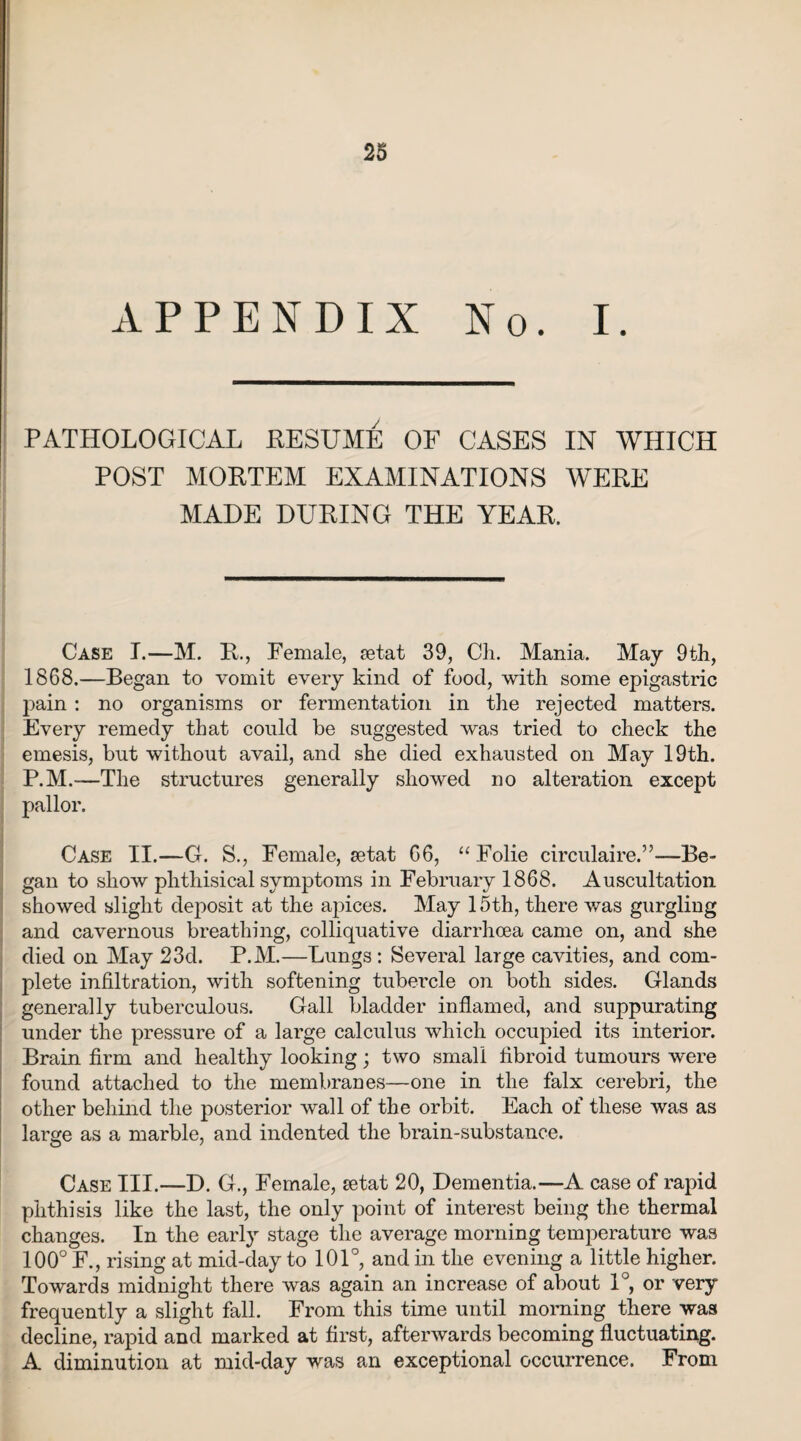 APPENDIX No. I. PATHOLOGICAL RESUME OF CASES IN WHICH POST MORTEM EXAMINATIONS WERE MADE DURING THE YEAR. Case I.—M. R., Female, tetat 39, Cli. Mania. May 9th, 1868.—Began to vomit every kind of food, with some epigastric pain : no organisms or fermentation in the rejected matters. Every remedy that could be suggested was tried to check the emesis, but without avail, and she died exhausted on May 19th. P.M.—The structures generally showed no alteration except pallor. Case II.—G. S., Female, setat 66, “ Folie circulaire.”—Be¬ gan to show phthisical symptoms in February 1868. Auscultation showed slight deposit at the apices. May 15th, there was gurgling and cavernous breathing, colliquative diarrhoea came on, and she died on May 23d. P.M.—Lungs : Several large cavities, and com¬ plete infiltration, with softening tubercle on both sides. Glands generally tuberculous. Gall bladder inflamed, and suppurating under the pressure of a large calculus which occupied its interior. Brain firm and healthy looking; two small fibroid tumours were found attached to the membranes—one in the falx cerebri, the other behind the posterior wall of the orbit. Each of these was as large as a marble, and indented the brain-substance. Case III.—D. G., Female, setat 20, Dementia.—A case of rapid phthisis like the last, the only point of interest being the thermal changes. In the early stage the average morning temperature was 100° F., rising at mid-day to 101°, and in the evening a little higher. Towards midnight there was again an increase of about 1°, or very frequently a slight fall. From this time until morning there was decline, rapid and marked at first, afterwards becoming fluctuating. A diminution at mid-day was an exceptional occurrence. From