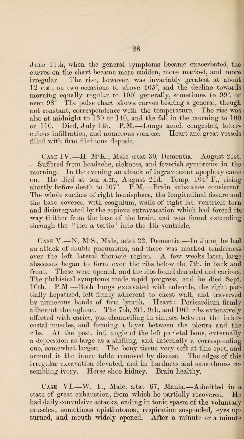 June lltli, when the general symptoms became exacerbated, the curves on the chart became more sudden, more marked, and more irregular. The rise, however, was invariably greatest at about 12 p.m., on two occasions to above 105°, and the decline towards morning equally regular to 100° generally, sometimes to 99°, or even 98° The pulse chart shows curves bearing a general, though not constant, correspondence with the temperature. The rise was also at midnight to 130 or 140, and the fall in the morning to 100 or 110. Died, July 6th. P.M.—Lungs much congested, tuber¬ culous infiltration, and numerous vomicae. Heart and great vessels filled with firm fibrinous deposit. Case IV.—H. M‘K., Male, aetat 30, Dementia. August 21st. —Suffered from headache, sickness, and feverish symptoms in the morning. In the evening an attack of ingravescent apoplexy came on. He died at ten a.m., August 2id. Temp. 104° F., rising shortly before death to 107°. P.M.—Brain substance consistent. The whole surface of right hemisphere, the longitudinal fissure and the base covered with coagulum, walls of right lat. ventricle torn and disintegrated by the copious extravasation which had forced its way thither from the base of the brain, and was found extending through the “ iter a tertio” into the 4th ventricle. Case V.—N. M‘S., Male, retat 22, Dementia.—In June, he had an attack of double pneumonia, and there was marked tenderness over the left lateral thoracic region. A few weeks later, large abscesses began to form over the ribs below the 7th, in back and front. These were opened, and the ribs found denuded and carious. The phthisical symptoms made rapid progress, and he died Sept. 10th. P.M.—Both lungs excavated with tubercle, the right par¬ tially hepatized, left firmly adherent to chest wall, and traversed by numerous bands of firm lymph. Heart : Pericardium firmly adherent throughout. The 7th, 8th, 9th, and 10th ribs extensively affected with caries, pus channelling in sinuses between the inter¬ costal muscles, and forming a layer between the pleura and the ribs. At the q^ost. inf. angle of the left parietal bone, externally a depression as large as a shilling, and internally a corresponding one, somewhat larger. The bony tissue very soft at this spot, and around it the inner table removed by disease. The edges of this irregular excavation elevated, and in hardness and smoothness re¬ sembling ivory. Horse shoe kidney. Brain healthy. Case VI.—W. F., Male, fetat 67, Mania.—Admitted in a state of great exhaustion, from which he partially recovered. He had daily convulsive attacks, ending in tonic spasm of the voluntary muscles; sometimes opisthotonos; respiration suspended, eyes up¬ turned, and mouth widely opened. After a minute or a minute