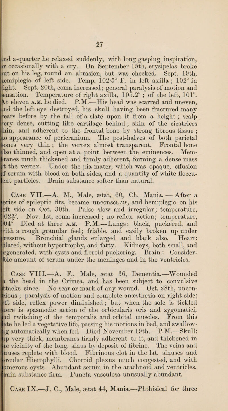 ,nd a-quarter lie relaxed suddenly, with long gasping inspiration, »r occasionally with a cry. On September 15th, erysipelas broke art on his leg, round an abrasion, but was checked. Sept. 19th, lemiplegia of left side. Temp. 102-5° F. in left axilla ; 102° in ight. Sept. 20th, coma increased; general paralysis of motion and ♦ensation. Temperature of right axilla. 105.2° ; of the left, 101°. Kt eleven a.m. he died. P.M.—His head was scarred and uneven, tfid the left eye destroyed, his skull having been fractured many *-ears before by the fall of a slate upon it from a height; scalp rery dense, cutting like cartilage behind ; skin of the cicatrices ihin, and adherent to the frontal bone by strong fibrous tissue ; lo appearance of pericranium. The post-halves of both parietal »ones very thin ; the vertex almost transparent. Frontal bone Iso thinned, and open at a point between the eminences. Mem- •ranes much thickened and firmly adherent, forming a dense mass t the vertex. Under the pia mater, which was opaque, effusion f serum with blood on both sides, and a quantity of white fioccu- 3ut particles. Brain substance softer than natural. Case VII.—A. M., Male, aetat, 60, Ch. Mania. — After a eries of epileptic fits, became unconsci-us, and hemiplegic on his 3ft side on Oct. 30th. Pulse slow and irregular; temperature, 024°. Nov. 1st, coma increased ; no reflex action; temperature, 04° Died at three a.m. P.M.—Lungs: black, puckered, and nth a rough granular feel; friable, and easily broken up under Iressure. Bronchial glands enlarged and black also. Heart: alated, without hypertrophy, and fatty. Kidneys, both small, and egenerated, with cysts and fibroid puckering. Brain : Consider- ble amount of serum under the meninges and in the ventricles. Case VIII.—A. F., Male, setat 36, Dementia.—Wounded l the head in the Crimea, and has been subject to convulsive fctacks since. No scar or mark of any wound. Oct. 28th, uncon- •ious ; paralysis of motion and complete amesthesia on right side; •ft side, reflex power diminished ; but when the sole is tickled aere is spasmodic action of the orbicularis oris and zygomatici, ad twitching of the temporalis and orbital muscles. From this ate he led a vegetative life, passing his motions in bed, and swallow- ig automatically when fed. Died November 19th. P.M.—Skull: ip very thick, membranes firmly adherent to it, and thickened in le vicinity of the long, sinus by deposit of fibrine. The veins and nuses replete with blood. Fibrinous clot in the lat. sinuses and •rcular Hierophylli. Choroid plexus much congested, and with amerous cysts. Abundant serum in the arachnoid and ventricles, (rain substance firm. Puncta vasculosa unusually abundant. Case IX.—J. C., Male, setat 44, Mania.—Phthisical for three