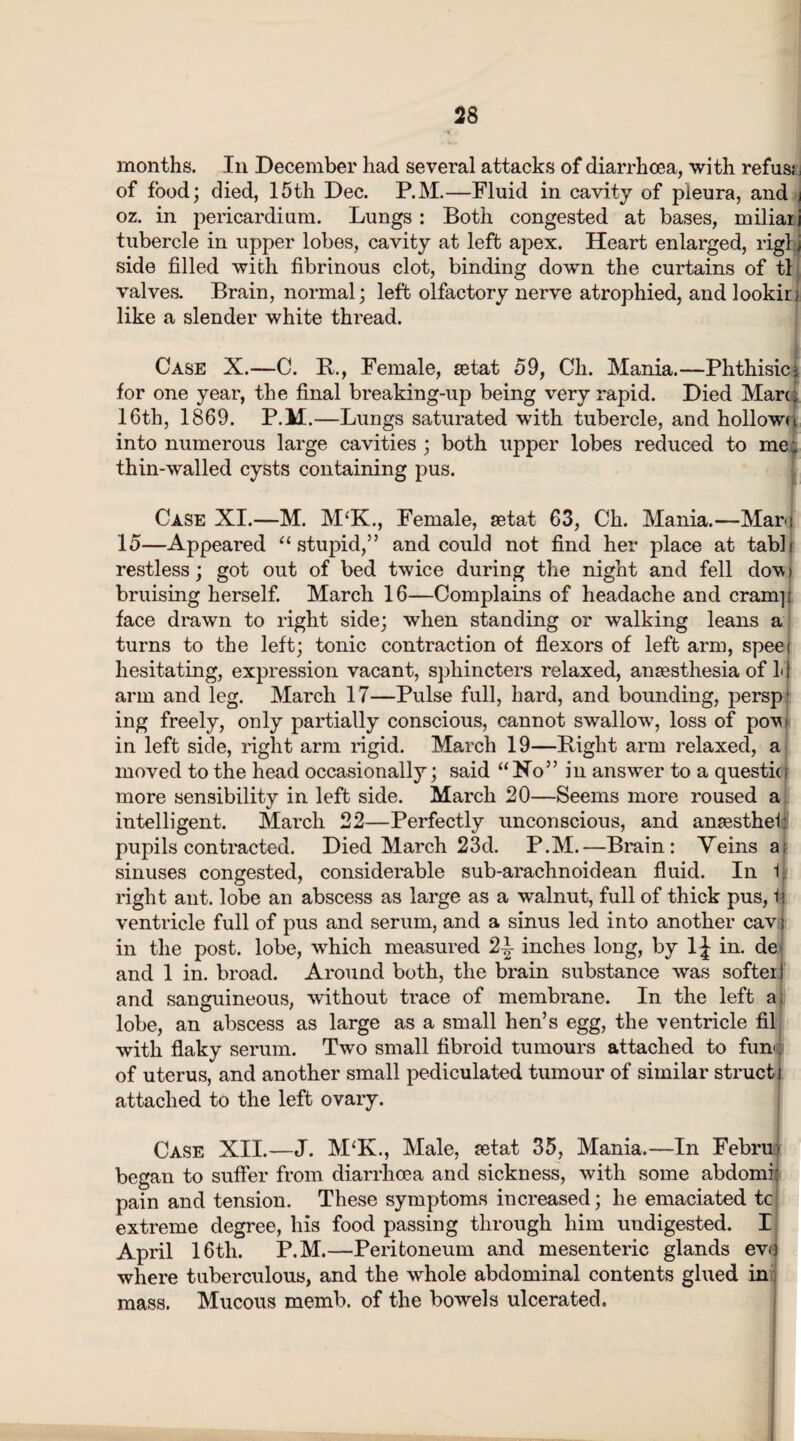 months. In December had several attacks of diarrhoea, with refus; j of food; died, 15th Dec. P.M.—Fluid in cavity of pleura, and j oz. in pericardium. Lungs : Both congested at bases, miliaii tubercle in upper lobes, cavity at left apex. Heart enlarged, rigl j side filled with fibrinous clot, binding down the curtains of tl valves. Brain, normal; left olfactory nerve atrophied, and lookin like a slender white thread. Case X.—C. B., Female, setat 59, Cli. Mania.—Phthisic j for one year, the final breaking-up being very rapid. Died Marti 16th, 1869. P.M.—Lungs saturated with tubercle, and hollowu into numerous large cavities ; both upper lobes reduced to me; thin-walled cysts containing pus. Case XI.—M. M‘K., Female, setat 63, Ch. Mania.—Mam 15—Appeared ‘‘stupid,” and could not find her place at tabli restless; got out of bed twice during the night and fell dow bruising herself. March 16—Complains of headache and cram]! face drawn to right side; when standing or walking leans a turns to the left; tonic contraction of flexors of left arm, speet hesitating, expression vacant, sphincters relaxed, anaesthesia of LI arm and leg. March 17—Pulse full, hard, and bounding, persp' ing freely, only partially conscious, cannot swallow, loss of pow in left side, right arm rigid. March 19—Right arm relaxed, a moved to the head occasionally; said “Ho” in answer to a questk; more sensibility in left side. March 20—Seems more roused a intelligent. March 22—Perfectly unconscious, and anaesthel: pupils contracted. Died March 23d. P.M.—Brain: Veins a; sinuses congested, considerable sub-arachnoidean fluid. In i. right ant. lobe an abscess as large as a walnut, full of thick pus, i\ ventricle full of pus and serum, and a sinus led into another cavj in the post, lobe, which measured 2-i- inches long, by 1^ in. de and 1 in. broad. Around both, the brain substance was softer t and sanguineous, without trace of membrane. In the left a, lobe, an abscess as large as a small hen’s egg, the ventricle fil with flaky serum. Two small fibroid tumours attached to fun; of uterus, and another small pediculated tumour of similar struct i attached to the left ovary. Case XII.—J. M‘K., Male, jetat 35, Mania.—In Febru- began to suffer from diarrhoea and sickness, with some abdomi: pain and tension. These symptoms increased; he emaciated tc extreme degree, his food passing through him undigested. I April 16th. P.M.—Peritoneum and mesenteric glands evo where tuberculous, and the whole abdominal contents glued in mass. Mucous memb. of the bowels ulcerated.