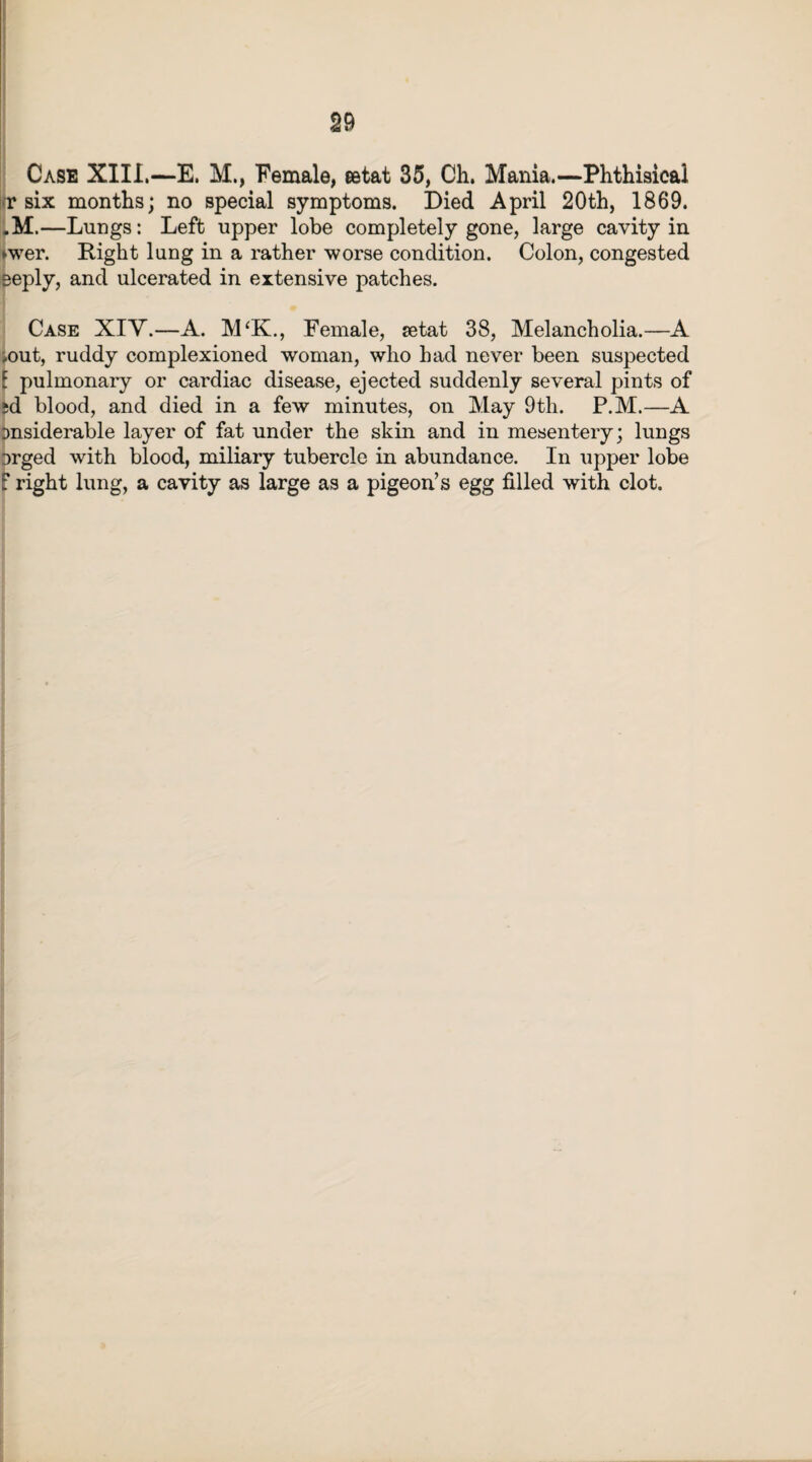 Case XIII.—E. M., Female, eetat 35, Ch. Mania.—Phthisical in* six months; no special symptoms. Died April 20th, 1869. .M.—Lungs: Left upper lobe completely gone, large cavity in ►wer. Right lung in a rather worse condition. Colon, congested eeply, and ulcerated in extensive patches. Case XIY.—A. M‘K., Female, setat 38, Melancholia.—A .out, ruddy complexioned woman, who had never been suspected [ pulmonary or cardiac disease, ejected suddenly several pints of sd blood, and died in a few minutes, on May 9th. P.M.—A Dnsiderable layer of fat under the skin and in mesentery; lungs Drged with blood, miliary tubercle in abundance. In upper lobe f right lung, a cavity as large as a pigeon’s egg filled with clot.