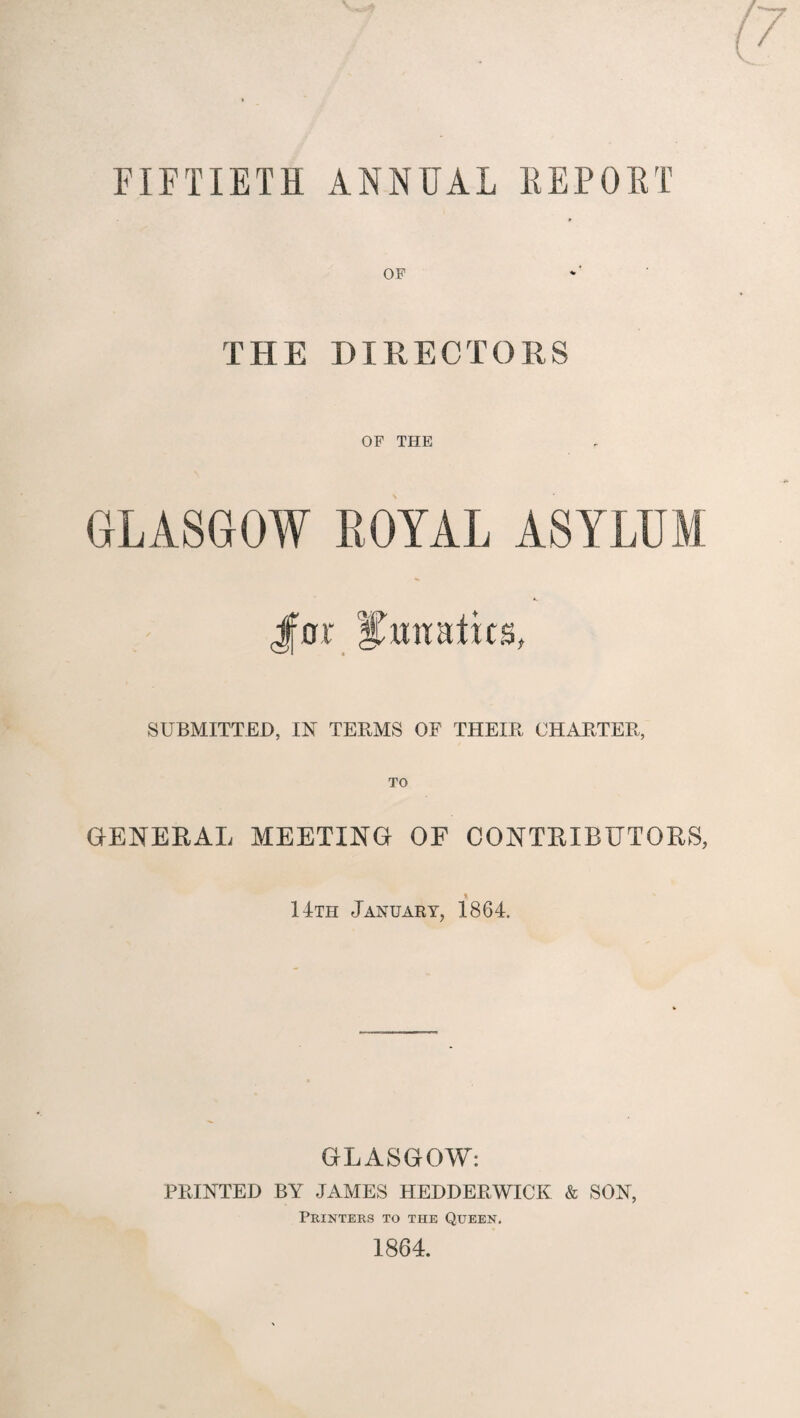 FIFTIETH ANNUAL KEPOET OF THE DIRECTORS OF THE GLASGOW ROYAL ASYLUM J[oi\ SUBMITTED, IN TERMS OF THEIR CHARTER, TO GENERAL MEETING OF CONTRIBUTORS, 14th January, 1864. GLASGOW: PRINTED BY JAMES HEDDERWICK & SON, Printers to the Queen. 1864.