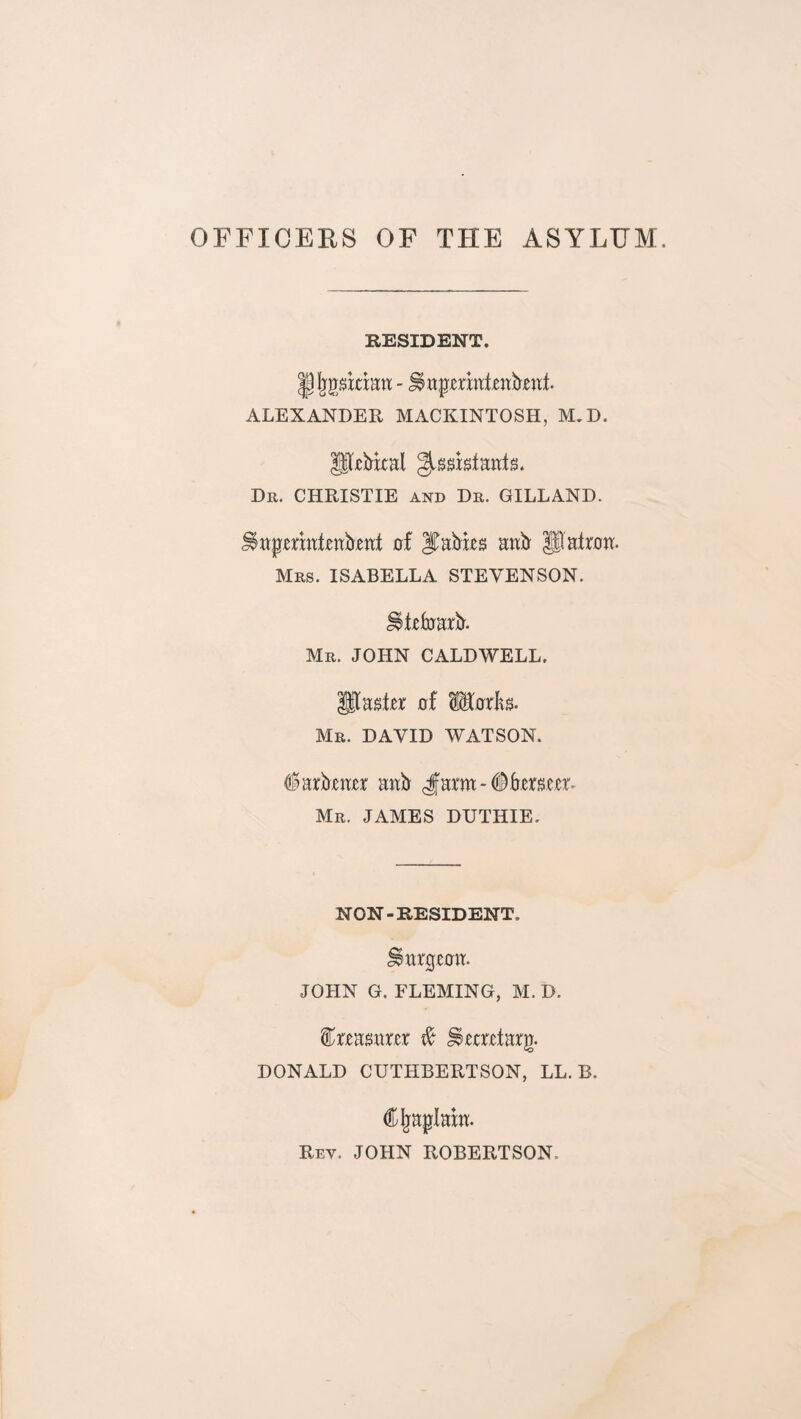 OFFICERS OF THE ASYLHM. RESIDENT. ALEXANDER MACKINTOSH, M.D. P^bkal Dr. CHRISTIE and Dr. GILLAND. of aab' Patron. Mrs. ISABELLA STEVENSON, ^tetoarjil. Mr. JOHN CALDWELL. Pastor of MorKs. Mr. DAVID WATSON. (iarbxnrr antr cfarm-#frxrmr- Mr. JAMES DUTHIE. NON-RESIDENT. Snrpxoit. JOHN G. FLEMING, M. D. i^rxa^arxr ^ ^xrrxtarg. DONALD CUTHBERTSON, LL. B. C^aplak. Rev. JOHN ROBERTSON.