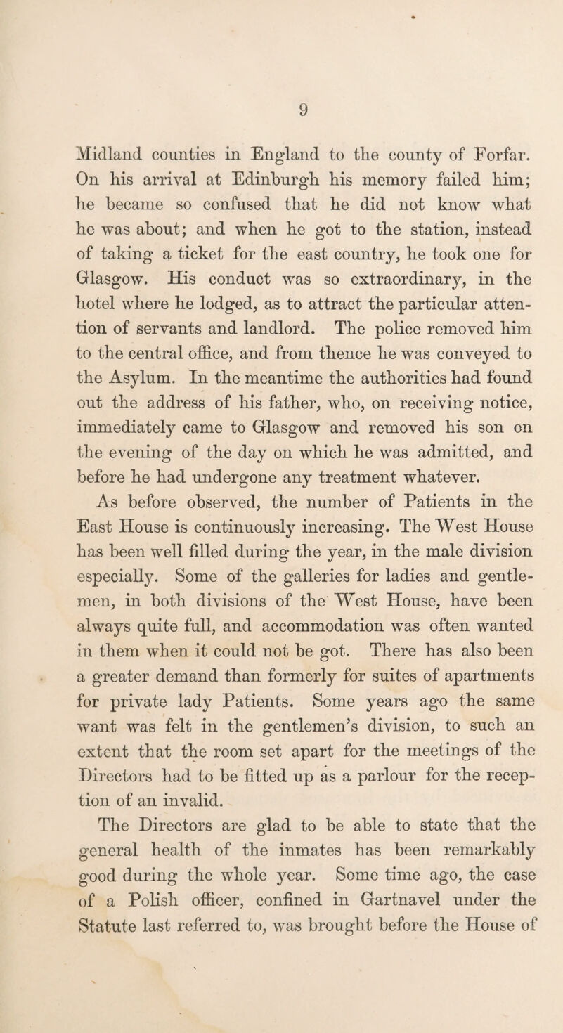 Midland counties in England to the county of Forfar. On his arrival at Edinburgh his memory failed him; he became so confused that he did not know what he was about; and when he got to the station, instead of taking a ticket for the east country, he took one for Glasgow. His conduct was so extraordinary, in the hotel where he lodged, as to attract the particular atten¬ tion of servants and landlord. The police removed him to the central office, and from thence he was conveyed to the Asylum. In the meantime the authorities had found out the address of his father, who, on receiving notice, immediately came to Glasgow and removed his son on the evening of the day on which he was admitted, and before he had undergone any treatment whatever. As before observed, the number of Patients in the East House is continuously increasing. The West House has been well filled during the year, in the male division especially. Some of the galleries for ladies and gentle¬ men, in both divisions of the West House, have been always quite full, and accommodation was often wanted in them when it could not be got. There has also been a greater demand than formerly for suites of apartments for private lady Patients. Some years ago the same want was felt in the gentlemen’s division, to such an extent that the room set apart for the meetings of the Directors had to be fitted up as a parlour for the recep¬ tion of an invalid. The Directors are glad to be able to state that the general health of the inmates has been remarkably good during the whole year. Some time ago, the case of a Polish officer, confined in Gartnavel under the Statute last referred to, was brought before the House of