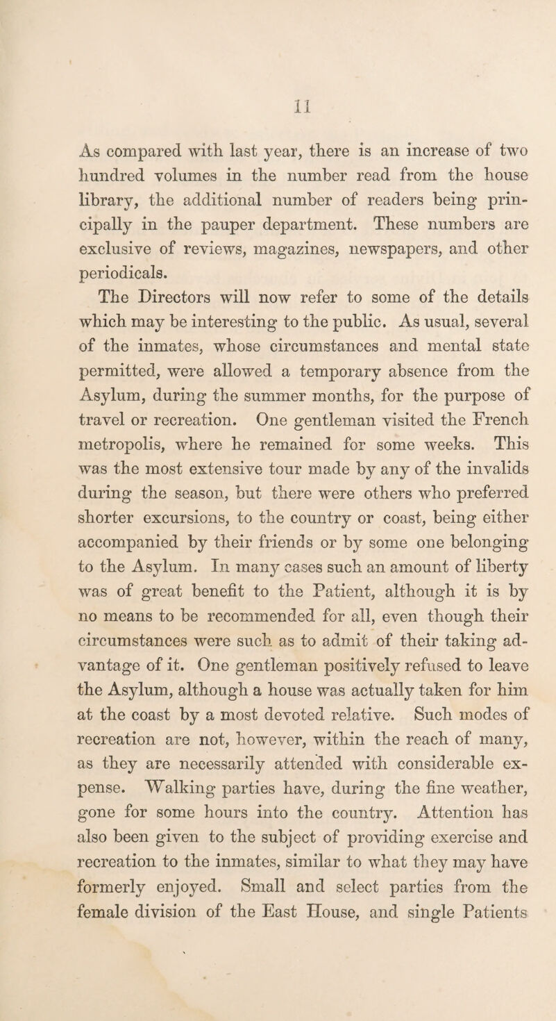 As compared with last year, there is an increase of two hundred volumes in the number read from the house library, the additional number of readers being prin¬ cipally in the pauper department. These numbers are exclusive of reviews, magazines, newspapers, and other periodicals. The Directors will now refer to some of the details which may be interesting to the public. As usual, several of the inmates, whose circumstances and mental state permitted, were allowed a temporary absence from the Asylum, during the summer months, for the purpose of travel or recreation. One gentleman visited the French metropolis, where he remained for some weeks. This was the most extensive tour made by any of the invalids during the season, but there were others who preferred shorter excursions, to the country or coast, being either accompanied by their friends or by some one belonging to the Asylum. In many cases such an amount of liberty was of great benefit to the Patient, although it is by no means to be recommended for all, even though their circumstances were such as to admit of their taking ad¬ vantage of it. One gentleman positively refused to leave the Asylum, although a house was actually taken for him at the coast by a most devoted relative. Such modes of recreation are not, however, within the reach of many, as they are necessarily attended with considerable ex¬ pense. Walking parties have, during the fine weather, gone for some hours into the country. Attention has also been given to the subject of providing exercise and recreation to the inmates, similar to what they may have formerly enjoyed. Small and select parties from the female division of the East House, and single Patients