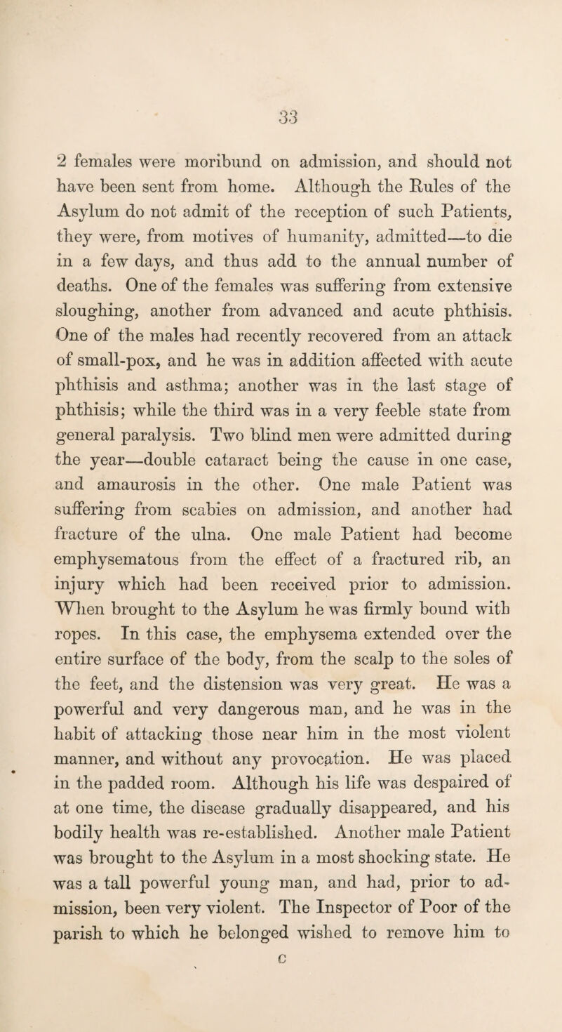 2 females were moribund on admission, and should not have been sent from home. Although the Rules of the Asylum do not admit of the reception of such Patients, they were, from motives of humanity, admitted—to die in a few days, and thus add to the annual number of deaths. One of the females was suffering from extensive sloughing, another from advanced and acute phthisis. One of the males had recently recovered from an attack of small-pox, and he was in addition affected with acute phthisis and asthma; another was in the last stage of phthisis; while the third was in a very feeble state from general paralysis. Two blind men were admitted during the year—double cataract being the cause in one case, and amaurosis in the other. One male Patient was suffering from scabies on admission, and another had fracture of the ulna. One male Patient had become emphysematous from the effect of a fractured rib, an injury which had been received prior to admission. Wlien brought to the Asylum he was firmly bound with ropes. In this case, the emphysema extended over the entire surface of the body, from the scalp to the soles of the feet, and the distension was very great. He was a powerful and very dangerous man, and he was in the habit of attacking those near him in the most violent manner, and without any provocation. He was placed in the padded room. Although his life was despaired of at one time, the disease gradually disappeared, and his bodily health was re-established. Another male Patient was brought to the Asylum in a most shocking state. He was a tall powerful young man, and had, prior to ad¬ mission, been very violent. The Inspector of Poor of the parish to which he belonged wished to remove him to c