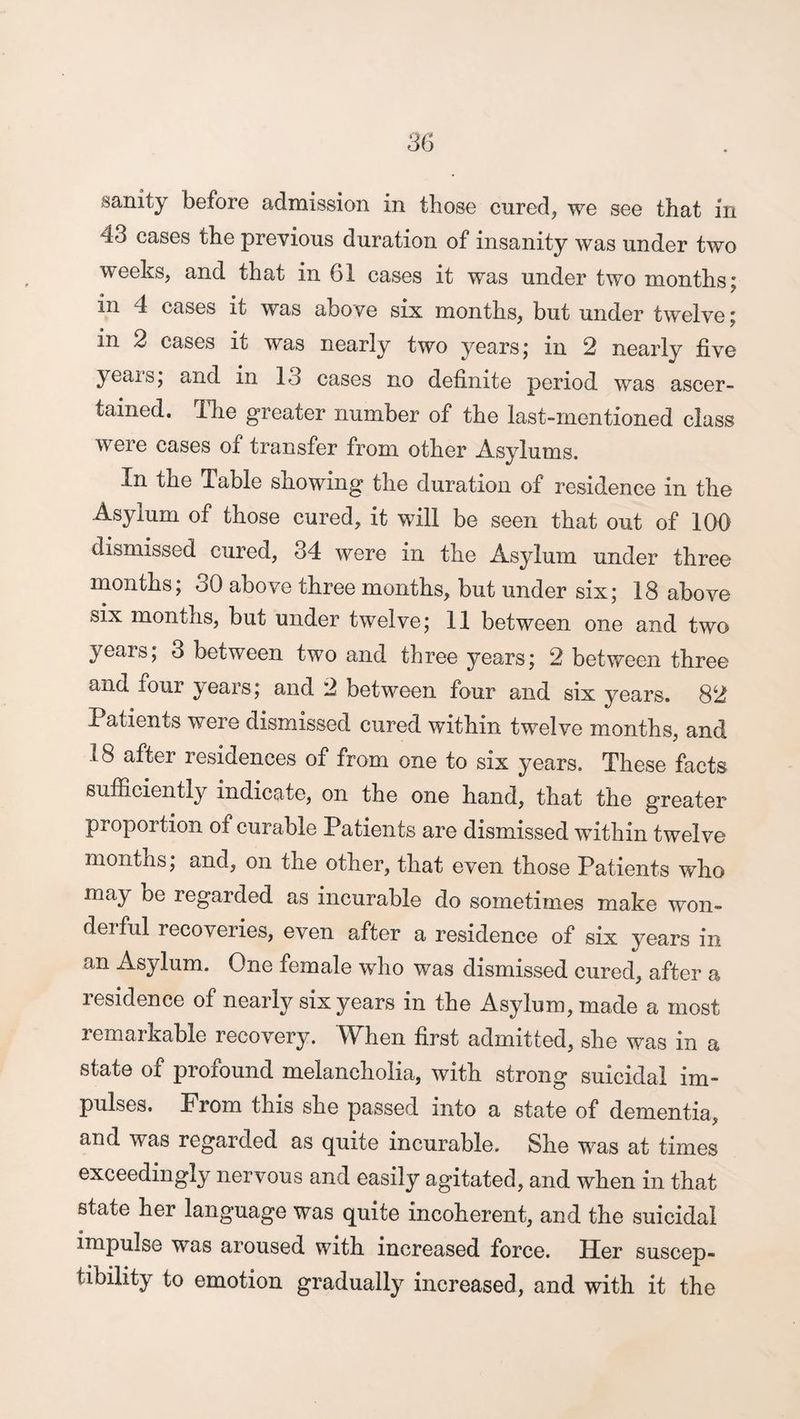 43 cases the previous duration of insanity was under two weeks, and that in 61 cases it was under two months; in 4 cases it was above six months, but under twelve; in 2 cases it was nearly two years; in 2 nearly five years; and in 13 cases no definite period was ascer¬ tained. The greater number of the last-mentioned class were cases of transfer from other Asylums. In the Table showing the duration of residence in the Asylum of those cured, it will be seen that out of 100 dismissed cured, 34 were in the Asylum under three months; 30 above three months, but under six; 18 above six months, but under twelve; 11 between one and two years; 3 between two and three years; 2 between three and four years; and 2 between four and six years. 82 Patients were dismissed cured within twelve months, and 18 after residences of from one to six years. These facts sufficiently indicate, on the one hand, that the greater proportion of curable Patients are dismissed within twelve months; and, on the other, that even those Patients who may be regarded as incurable do sometimes make won¬ derful recoveries, even after a residence of six years in an Asylum. One female who was dismissed cured, after a residence of nearly six years in the Asylum, made a most remarkable recovery. When first admitted, she was in a state of profound melancholia, with strong suicidal im¬ pulses. From this she passed into a state of dementia, and was regarded as quite incurable. She was at times exceedingly nervous and easily agitated, and when in that state her language was quite incoherent, and the suicidal impulse was aroused with increased force. Her suscep¬ tibility to emotion gradually increased, and with it the