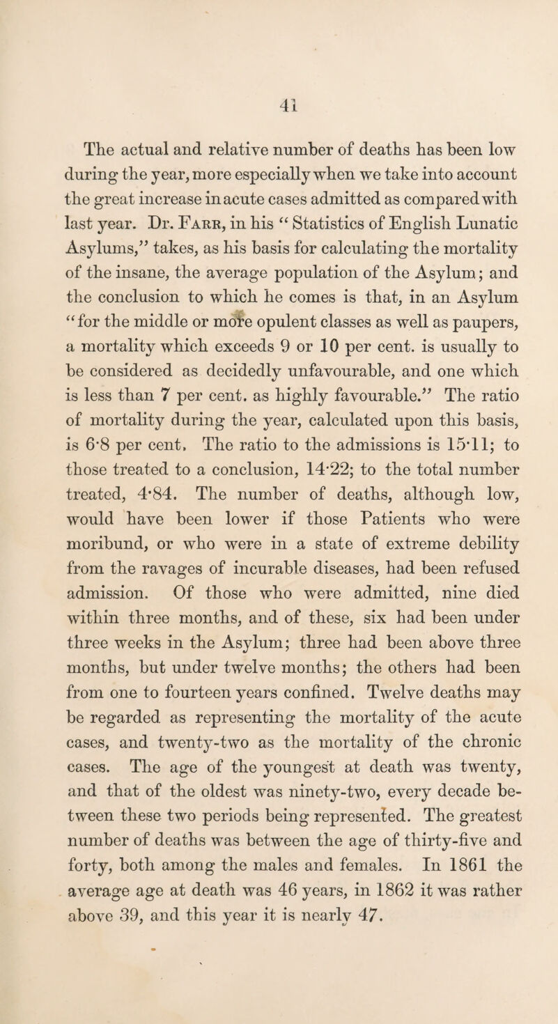 The actual and relative number of deaths has been low during the year, more especially when we take into account the great increase in acute cases admitted as compared with last year. Dr. Farr, in his “ Statistics of English Lunatic Asylums,^’ takes, as his basis for calculating the mortality of the insane, the average population of the Asylum; and the conclusion to which he comes is that, in an Asylum ‘‘for the middle or m^e opulent classes as well as paupers, a mortality which exceeds 9 or 10 per cent, is usually to be considered as decidedly unfavourable, and one which is less than 7 per cent, as highly favourable.The ratio of mortality during the year, calculated upon this basis, is 6*8 per cent. The ratio to the admissions is 15*11; to those treated to a conclusion, 14*22; to the total number treated, 4*84. The number of deaths, although low, would have been lower if those Patients who were moribund, or who were in a state of extreme debility from the ravages of incurable diseases, had been refused admission. Of those who were admitted, nine died within three months, and of these, six had been under three weeks in the Asylum; three had been above three months, but under twelve months; the others had been from one to fourteen years confined. Twelve deaths may be regarded as representing the mortality of the acute cases, and twenty-two as the mortality of the chronic cases. The age of the youngest at death was twenty, and that of the oldest was ninety-two, every decade be¬ tween these two periods being represented. The greatest number of deaths was between the age of thirty-five and forty, both among the males and females. In 1861 the average age at death was 46 years, in 1862 it was rather above 39, and this year it is nearly 47.