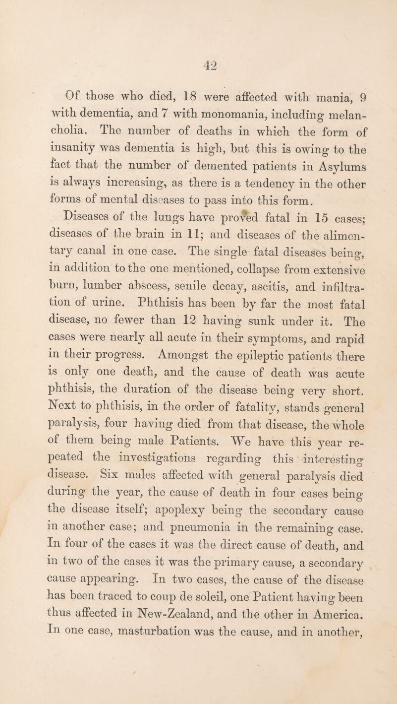 with dementia, and 7 with monomania, including melan¬ cholia. The number of deaths in which the form of insanity was dementia is high, but this is owing to the fact that the number of demented patients in Asylums is always increasing, as there is a tendency in the other forms of mental diseases to pass into this form. Diseases of the lungs have proved fatal in 15 cases; diseases of the brain in 11; and diseases of the alimen¬ tary canal in one case. The single fatal diseases being, in addition to the one mentioned, collapse from extensive burn, lumber abscess, senile decay, ascitis, and infiltra¬ tion of urine. Phthisis has been by far the most fatal disease, no fewer than 12 having sunk under it. The cases were nearly all acute in their symptoms, and rapid in their progress. Amongst the epileptic patients there is only one death, and the cause of death was acute phthisis, the duration of the disease beinff verv short. Next to phthisis, in the order of fatality, stands general paralysis, four having died from that disease, the whole of them being male Patients. T*7e have this year re¬ peated the investigations regarding this interesting disease. Six males affected with general paralysis died during the year, the cause of death in four cases being the disease itself; apoplexy being the secondary cause in another case; and pneumonia in the remaining case. In four of the cases it was the direct cause of death, and in two of the cases it was the primary cause, a secondary cause appearing. In two cases, the cause of the disease has been traced to coup de soleil, one Patient having been thus affected in New-Zealand, and the other in America. In one case, masturbation was the cause, and in another.