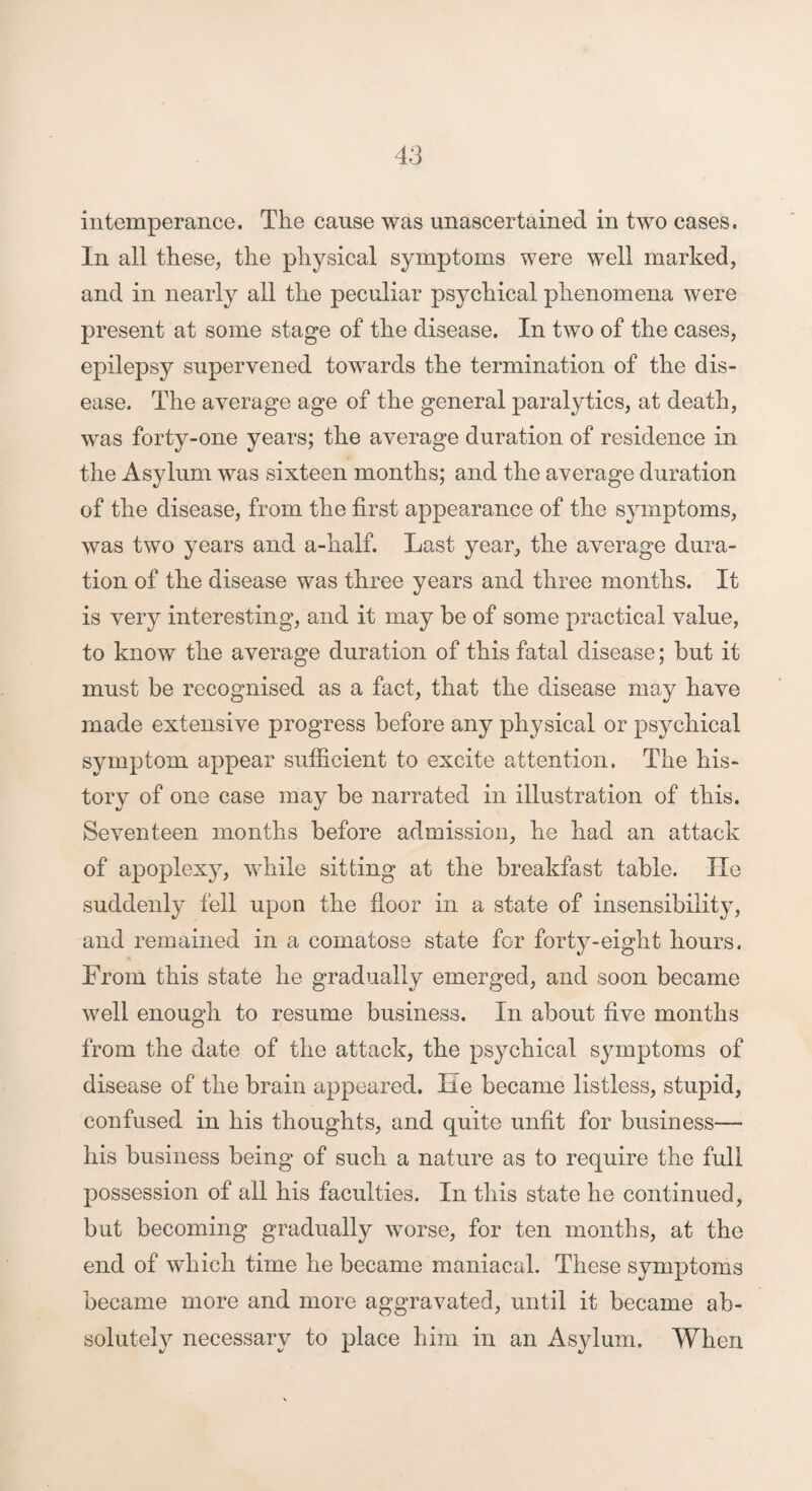 intemperance. The cause was unascertained in two cases. In all these, the physical symptoms were well marked, and in nearly all the peculiar psychical phenomena were present at some stage of the disease. In two of the cases, epilepsy supervened towards the termination of the dis¬ ease. The average age of the general paralytics, at death, was forty-one years; the average duration of residence in the Asylum was sixteen months; and the average duration of the disease, from the first appearance of the symptoms, was two years and a-half. Last year, the average dura¬ tion of the disease was three years and three months. It is very interesting, and it may be of some practical value, to know the average duration of this fatal disease; but it must be recognised as a fact, that the disease may have made extensive progress before any physical or psychical symptom appear sufficient to excite attention. The his¬ tory of one case may be narrated in illustration of this. Seventeen months before admission, he had an attack of apoplexy, while sitting at the breakfast table. lie suddenly fell upon the floor in a state of insensibility, and remained in a comatose state for forty-eight hours. From this state he gradually emerged, and soon became well enough to resume business. In about five months from the date of the attack, the psychical symptoms of disease of the brain appeared. He became listless, stupid, confused in his thoughts, and quite unfit for business— his business being of such a nature as to require the full possession of all his faculties. In this state he continued, but becoming gradually worse, for ten months, at the end of which time he became maniacal. These symptoms became more and more aggravated, until it became ab¬ solutely necessary to place him in an Asylum. When