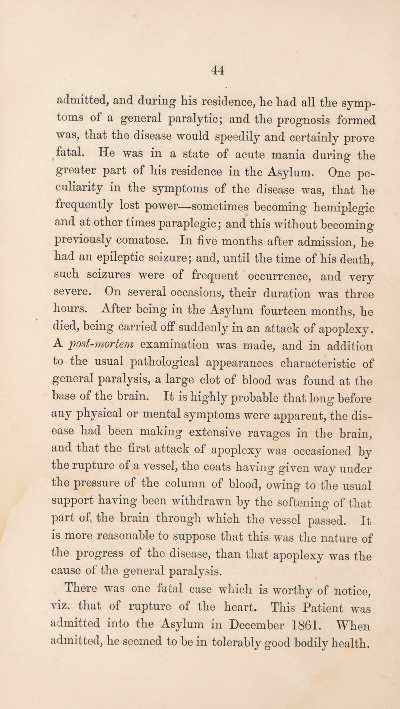 admitted, and during his residence, he had all the symp¬ toms of a general paralytic; and the prognosis formed was, that the disease would speedily and certainly prove fatal. He was in a state of acute mania during the greater part of his residence in the Asylum. One pe¬ culiarity in the symptoms of the disease was, that he frequently lost power—sometimes becoming hemiplegic and at other times paraplegic; and this without becoming previously comatose. In five months after admission, he had an epileptic seizure; and, until the time of his death, such seizures were of frequent occurrence, and very severe. On several occasions, their duration was three hours. After being in the Asylum fourteen months, he died, being carried off suddenly in an attack of apoplexy. A post-mortem examination was made, and in addition to the usual pathological appearances characteristic of general paralysis, a large clot of blood was found at the base of the brain. It is highly probable that long before any physical or mental symptoms were apparent, the dis¬ ease had been making extensive ravages in the brain, and that the first attack of apoplexy was occasioned by the rupture of a vessel, the coats having given way under the pressure of the column of blood, owing to the usual support having been withdrawn by the softening of that part of, the brain through which the vessel passed. It is more reasonable to suppose that this was the nature of the progress of the disease, than that apoplexy was the cause of the general paralysis. There was one fatal case which is worthy of notice, viz. that of rupture of the heart. This Patient was admitted into the Asylum in December 1861. When admitted, he seemed to be in tolerably good bodily health.