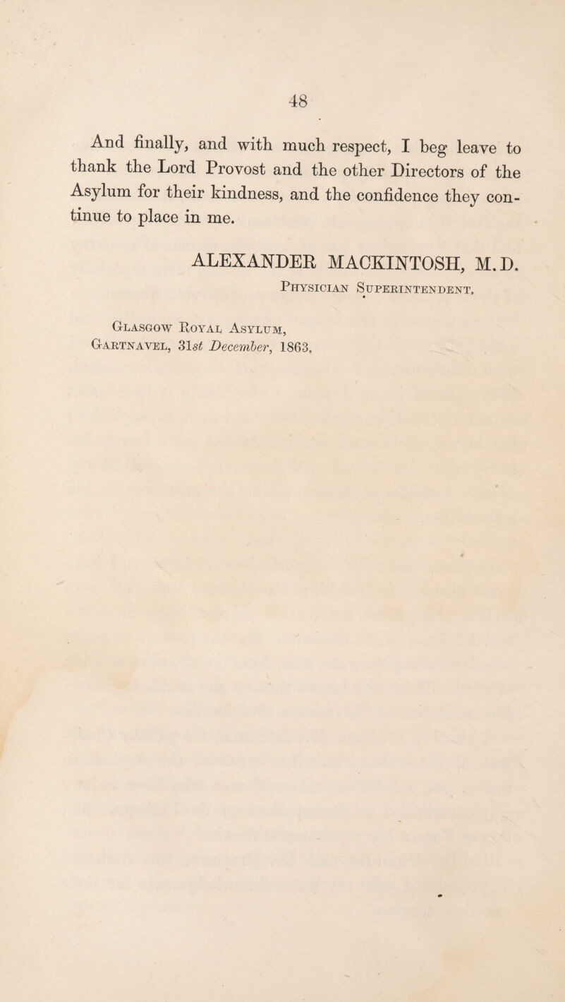 And finally, and with much respect, I beg leave to thank the Lord Provost and the other Directors of the Asylum for their kindness, and the confidence they con¬ tinue to place in me. ALEXANDER MACKINTOSH, M.D. Physician Superintendent. 4 Glasgow Royal Asylum, Gartnavel, 31s^ December, 1863.