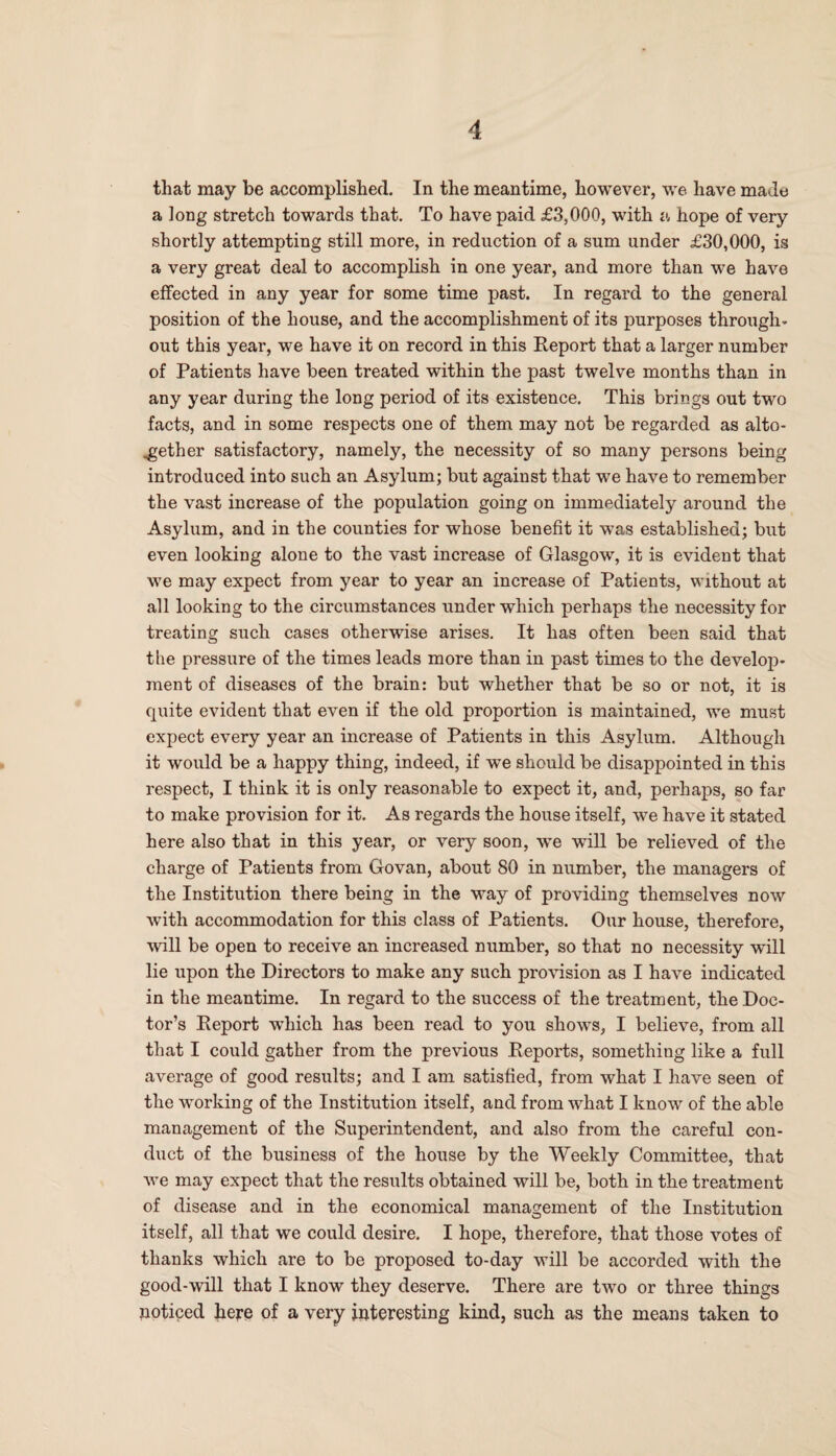 that may be accomplished. In the meantime, however, we have made a long stretch towards that. To have paid £3,000, with a hope of very shortly attempting still more, in reduction of a sum under £30,000, is a very great deal to accomplish in one year, and more than we have effected in any year for some time past. In regard to the general position of the house, and the accomplishment of its purposes through¬ out this year, we have it on record in this Report that a larger number of Patients have been treated within the past twelve months than in any year during the long period of its existence. This brings out two facts, and in some respects one of them may not be regarded as alto¬ gether satisfactory, namely, the necessity of so many persons being introduced into such an Asylum; but against that we have to remember the vast increase of the population going on immediately around the Asylum, and in the counties for whose benefit it was established; but even looking alone to the vast increase of Glasgow, it is evident that we may expect from year to year an increase of Patients, without at all looking to the circumstances under which perhaps the necessity for treating such cases otherwise arises. It has often been said that the pressure of the times leads more than in past times to the develop¬ ment of diseases of the brain: but whether that be so or not, it is quite evident that even if the old proportion is maintained, we must expect every year an increase of Patients in this Asylum. Although it would be a happy thing, indeed, if we should be disappointed in this respect, I think it is only reasonable to expect it, and, perhaps, so far to make provision for it. As regards the house itself, we have it stated here also that in this year, or very soon, we will be relieved of the charge of Patients from Govan, about 80 in number, the managers of the Institution there being in the way of providing themselves now with accommodation for this class of Patients. Our house, therefore, will be open to receive an increased number, so that no necessity will lie upon the Directors to make any such provision as I have indicated in the meantime. In regard to the success of the treatment, the Doc¬ tor’s Report which has been read to you shows, I believe, from all that I could gather from the previous Reports, something like a full average of good results; and I am satisfied, from what I have seen of the working of the Institution itself, and from what I know of the able management of the Superintendent, and also from the careful con¬ duct of the business of the house by the Weekly Committee, that we may expect that the results obtained will be, both in the treatment of disease and in the economical management of the Institution itself, all that we could desire. I hope, therefore, that those votes of thanks which are to be proposed to-day will be accorded with the good-will that I know they deserve. There are two or three things noticed here of a very interesting kind, such as the means taken to