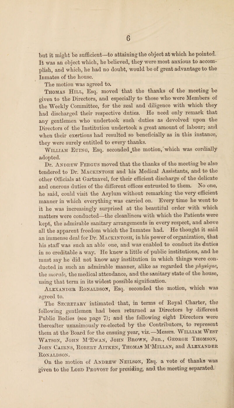 but it might be sufficient—to attaining the object at which he pointed It was an object which, he believed, they were most anxious to accom¬ plish, aud which, he had no doubt, would be of great advantage to the Inmates of the house. The motion was agreed to. Thomas Hill, Esq. moved that the thanks of the meeting be given to the Directors, and especially to those who were Members of the Weekly Committee, for the zeal and diligence with which they had discharged their respective duties. He need only remark that any gentlemen who undertook such duties as devolved upon the Directors of the Institution undertook a great amount of labour; and when their exertions had resulted so beneficially as in this instance, they were surely entitled to every thanks. William Euing, Esq. seconded Jihe motion, which was cordially adopted. Dr. Andrew Fergus moved that the thanks of the meeting be also tendered to Dr. Mackintosh and his Medical Assistants, and to the other Officials at Gartnavel, for their efficient discharge of the delicate and onerous duties of the different offices entrusted to them. No one, he said, could visit the Asylum without remarking the very efficient manner in which everything was carried on. Every time he went to it he was increasingly surprised at the beautiful order with which matters were conducted—the cleanliness with which the Patients were kept, the admirable sanitary arrangements in every respect, and above all the apparent freedom which the Inmates had. He thought it said an immense deal for Dr. Mackintosh, in his power of organization, that his staff was such an able one, and was enabled to conduct its duties in so creditable a way. He knew a little of public institutions, and he must say he did not know any institution in which things were con¬ ducted in such an admirable manner, alike as regarded the physique, the morale, the medical attendance, and the sanitary state of the house, using that term in its widest possible signification. Alexander Ronaldson, Esq. seconded the motion, which was agreed to. The Secretary intimated that, in terms of Royal Charter, the following gentlemen had been returned as Directors by different Public Bodies (see page 7); and the following eight Directors were thereafter unanimously re-elected by the Contributors, to represent them at the Board for the ensuing year, viz.—Messrs. William West Watson, John M‘Ewan, John Brown, Jun., George Ihomson, John Cairns, Robert Aitren, Thomas M‘Millan, and Alexander Ronaldson. On the motion of Andrew Neilson, Esq. a vote of thanks was given to the Lord Provost for presiding, and the meeting separated.