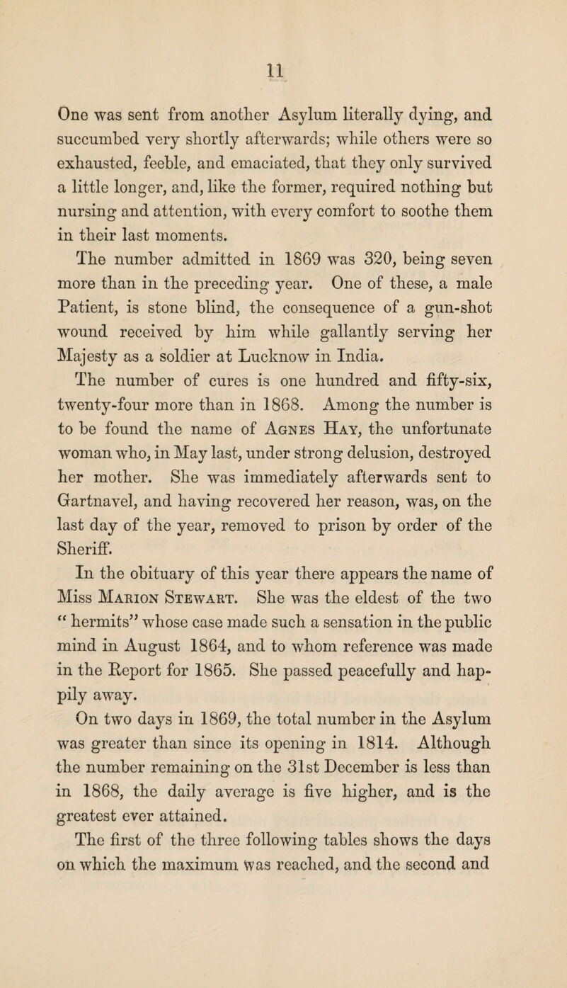 One was sent from another Asylum literally dying, and succumbed very shortly afterwards; while others were so exhausted, feeble, and emaciated, that they only survived a little longer, and, like the former, required nothing but nursing and attention, with every comfort to soothe them in their last moments. The number admitted in 1869 was 320, being seven more than in the preceding year. One of these, a male Patient, is stone blind, the consequence of a gun-shot wound received by him while gallantly serving her Majesty as a soldier at Lucknow in India. The number of cures is one hundred and fifty-six, twenty-four more than in 1868. Among the number is to be found the name of Agnes Hay, the unfortunate woman who, in May last, under strong delusion, destroyed her mother. She was immediately afterwards sent to Gartnavel, and having recovered her reason, was, on the last day of the year, removed to prison by order of the Sheriff. In the obituary of this year there appears the name of Miss Marion Stewart. She was the eldest of the two “ hermits” whose case made such a sensation in the public mind in August 1864, and to whom reference was made in the Report for 1865. She passed peacefully and hap¬ pily away. On two days in 1869, the total number in the Asylum was greater than since its opening in 1814. Although the number remaining on the 31st December is less than in 1868, the daily average is five higher, and is the greatest ever attained. The first of the three following tables shows the days on which the maximum Was reached, and the second and