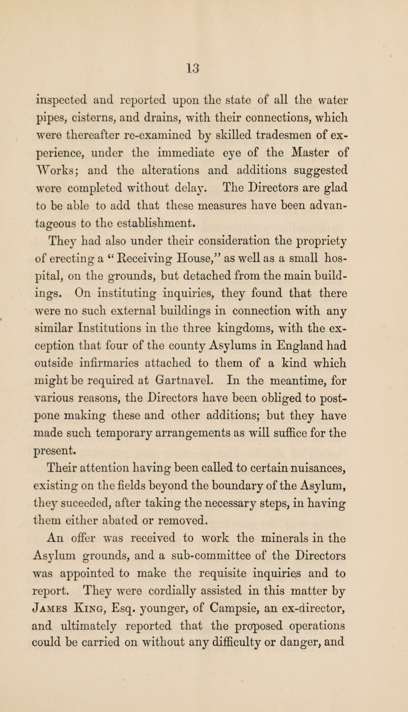 inspected and reported upon tlie state of all the water pipes, cisterns, and drains, with their connections, which were thereafter re-examined by skilled tradesmen of ex¬ perience, under the immediate eye of the Master of Works; and the alterations and additions suggested were completed without delay. The Directors are glad to be able to add that these measures have been advan¬ tageous to the establishment. They had also under their consideration the propriety of erecting a “ Receiving House,” as well as a small hos¬ pital, on the grounds, but detached from the main build¬ ings. On instituting inquiries, they found that there were no such external buildings in connection with any similar Institutions in the three kingdoms, with the ex¬ ception that four of the county Asylums in England had outside infirmaries attached to them of a kind which might be required at Gartnavel. In the meantime, for various reasons, the Directors have been obliged to post¬ pone making these and other additions; but they have made such temporary arrangements as will suffice for the present. Their attention having been called to certain nuisances, existing on the fields beyond the boundary of the Asylum, they suceeded, after taking the necessary steps, in having them either abated or removed. An offer was received to work the minerals in the Asylum grounds, and a sub-committee of the Directors was appointed to make the requisite inquiries and to report. They were cordially assisted in this matter by James King, Esq. younger, of Campsie, an ex-director, and ultimately reported that the proposed operations could be carried on without any difficulty or danger, and