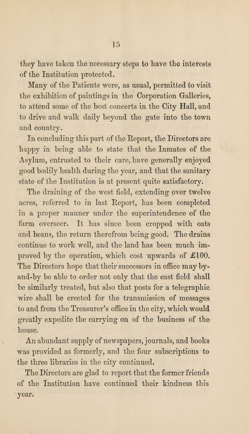 they have taken the necessary steps to have the interests of the Institution protected. Many of the Patients were, as usual, permitted to visit the exhibition of paintings in the Corporation Galleries, to attend some of the best concerts in the City Hall, and to drive and walk daily beyond the gate into the town and country. In concluding this part of the Report, the Directors are happy in being able to state that the Inmates of the Asylum, entrusted to their care, have generally enjoyed good bodily health during the year, and that the sanitary state of the Institution is at present quite satisfactory. The draining of the west field, extending over twelve acres, referred to in last Report, has been completed in a proper manner under the superintendence of the farm overseer. It has since been cropped with oats and beans, the return therefrom being good. The drains continue to work well, and the land has been much im¬ proved by the operation, which cost upwards of £100. The Directors hope that their successors in office may by- and-by be able to order not only that the east field shall be similarly treated, but also that posts for a telegraphic wire shall be erected for the transmission of messages to and from the Treasurer’s office in the city, which would greatly expedite the carrying on of the business of the house. An abundant supply of newspapers, journals, and books was provided as formerly, and the four subscriptions to the three libraries in the city continued. The Directors are glad to report that the former friends of the Institution have continued their kindness this year.