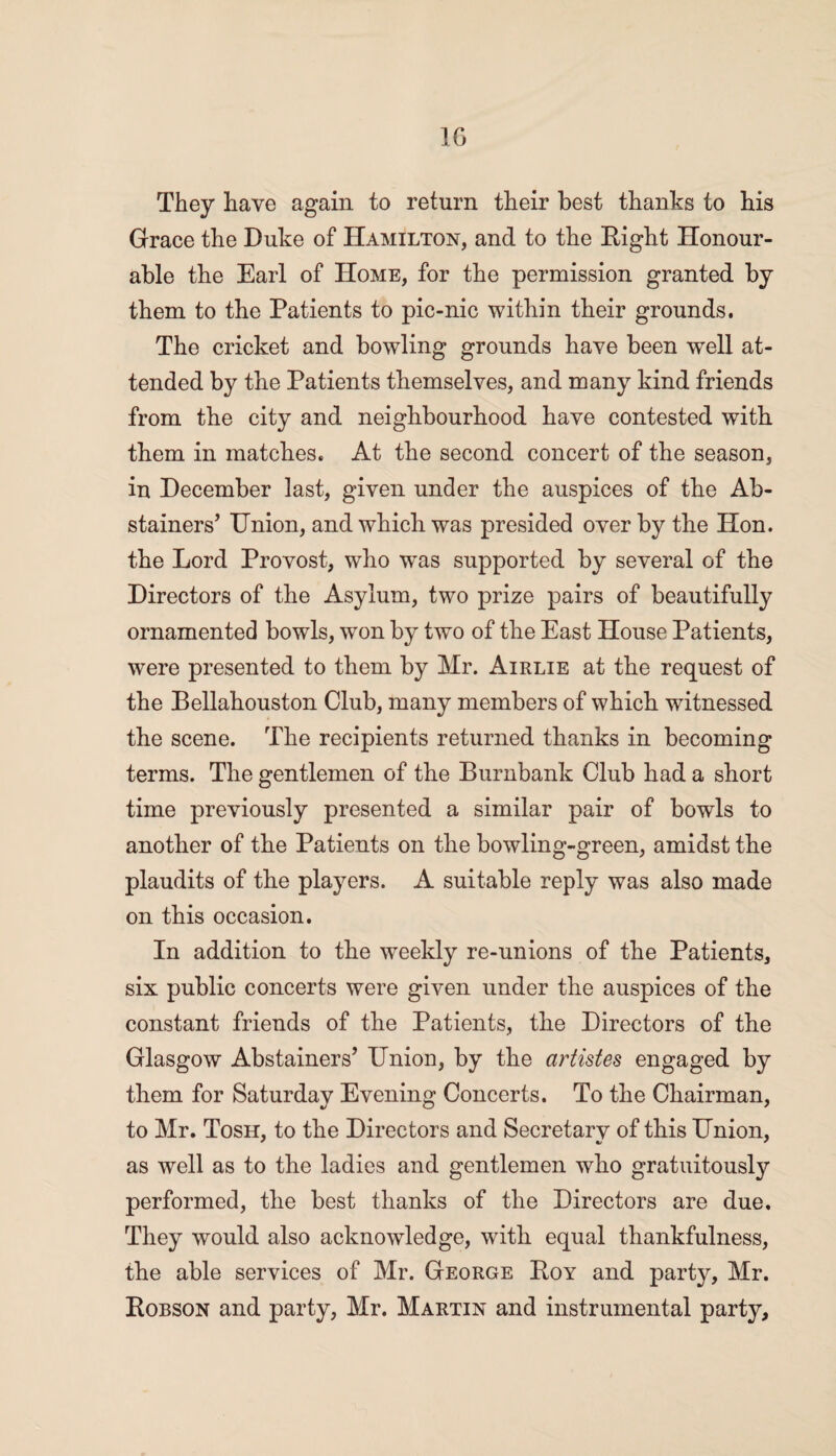 1G They have again to return their best thanks to his Grace the Duke of Hamilton, and to the Right Honour¬ able the Earl of Home, for the permission granted by them to the Patients to pic-nic within their grounds. The cricket and bowling grounds have been well at¬ tended by the Patients themselves, and many kind friends from the city and neighbourhood have contested with them in matches. At the second concert of the season, in December last, given under the auspices of the Ab¬ stainers’ Union, and which was presided over by the Hon. the Lord Provost, who was supported by several of the Directors of the Asylum, two prize pairs of beautifully ornamented bowls, won by two of the East House Patients, were presented to them by Mr. Airlie at the request of the Bellahouston Club, many members of which witnessed the scene. The recipients returned thanks in becoming terms. The gentlemen of the Burnbank Club had a short time previously presented a similar pair of bowls to another of the Patients on the bowling-green, amidst the plaudits of the players. A suitable reply was also made on this occasion. In addition to the weekly re-unions of the Patients, six public concerts were given under the auspices of the constant friends of the Patients, the Directors of the Glasgow Abstainers’ Union, by the artistes engaged by them for Saturday Evening Concerts. To the Chairman, to Mr. Tosh, to the Directors and Secretary of this Union, as well as to the ladies and gentlemen who gratuitously performed, the best thanks of the Directors are due. They would also acknowledge, with equal thankfulness, the able services of Mr. George Roy and party, Mr. Robson and party, Mr. Martin and instrumental party.