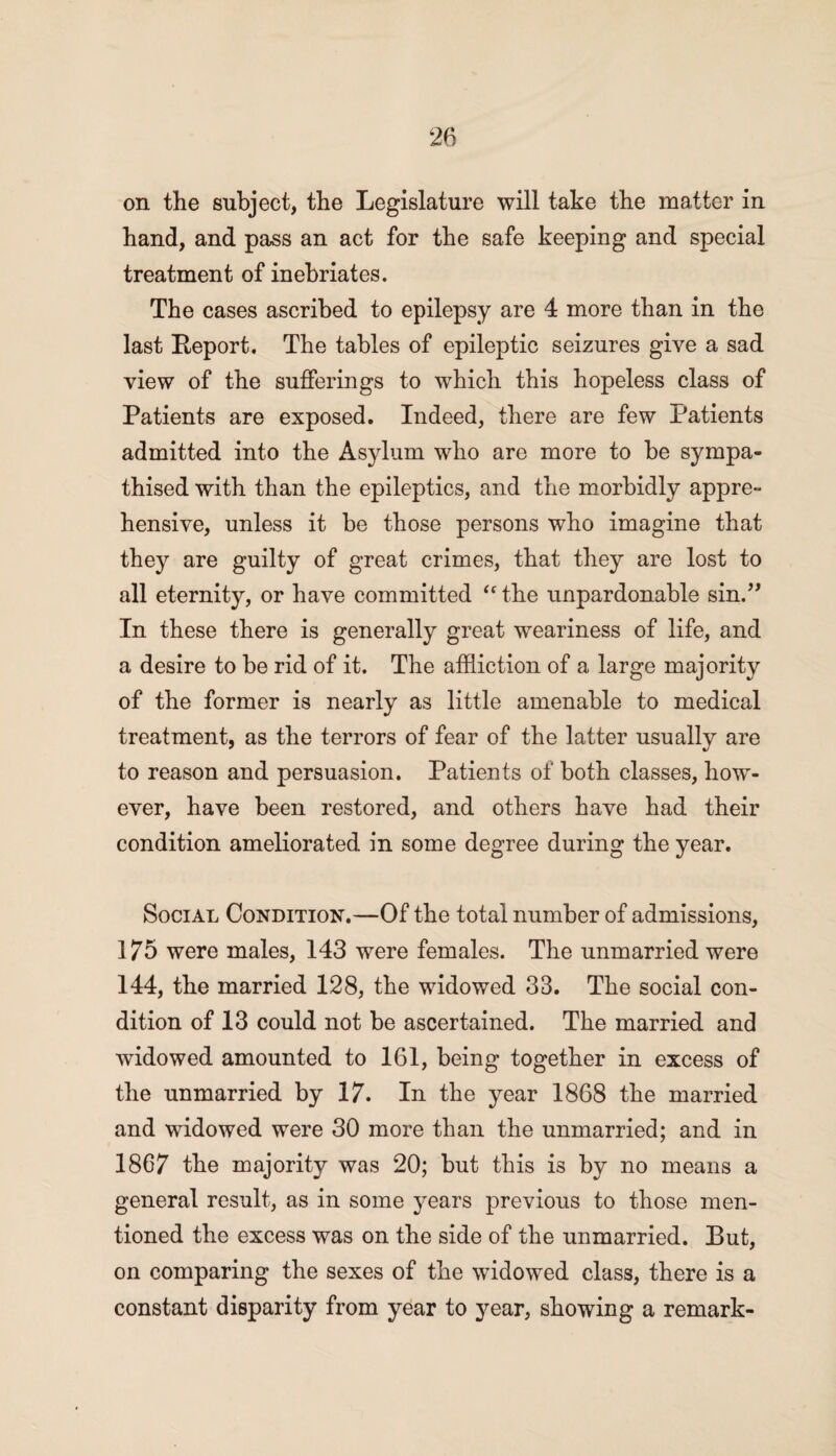 on the subject, the Legislature will take the matter in hand, and pass an act for the safe keeping and special treatment of inebriates. The cases ascribed to epilepsy are 4 more than in the last Beport. The tables of epileptic seizures give a sad view of the sufferings to which this hopeless class of Patients are exposed. Indeed, there are few .Patients admitted into the Asylum who are more to be sympa¬ thised with than the epileptics, and the morbidly appre¬ hensive, unless it be those persons who imagine that they are guilty of great crimes, that they are lost to all eternity, or have committed “the unpardonable sin.” In these there is generally great weariness of life, and a desire to be rid of it. The affliction of a large majority of the former is nearly as little amenable to medical treatment, as the terrors of fear of the latter usually are to reason and persuasion. Patients of both classes, how¬ ever, have been restored, and others have had their condition ameliorated in some degree during the year. Social Condition.—Of the total number of admissions, 175 were males, 143 were females. The unmarried were 144, the married 128, the widowed 33. The social con¬ dition of 13 could not be ascertained. The married and widowed amounted to 161, being together in excess of the unmarried by 17. In the year 1868 the married and widowed were 30 more than the unmarried; and in 1867 the majority was 20; but this is by no means a general result, as in some years previous to those men¬ tioned the excess was on the side of the unmarried. But, on comparing the sexes of the widowed class, there is a constant disparity from year to year, showing a remark-