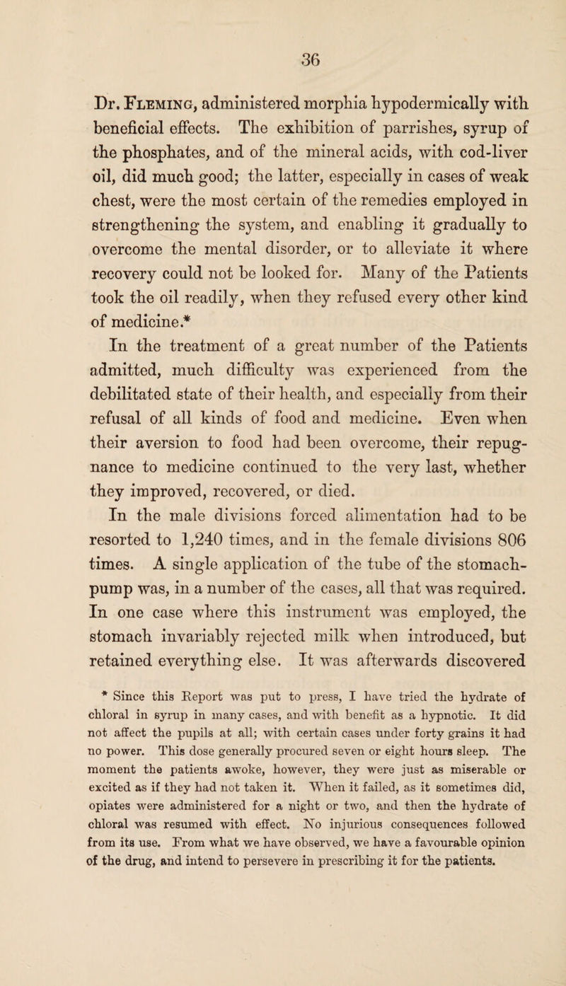 Dr. Fleming, administered morphia hypodermically with beneficial effects. The exhibition of parrishes, syrup of the phosphates, and of the mineral acids, with cod-liver oil, did much good; the latter, especially in cases of weak chest, were the most certain of the remedies employed in strengthening the system, and enabling it gradually to overcome the mental disorder, or to alleviate it where recovery could not be looked for. Many of the Patients took the oil readily, when they refused every other kind of medicine* In the treatment of a great number of the Patients admitted, much difficulty was experienced from the debilitated state of their health, and especially from their refusal of all kinds of food and medicine. Even when their aversion to food had been overcome, their repug¬ nance to medicine continued to the very last, whether they improved, recovered, or died. In the male divisions forced alimentation had to be resorted to 1,240 times, and in the female divisions 806 times. A single application of the tube of the stomach- pump was, in a number of the cases, all that was required. In one case where this instrument was employed, the stomach invariably rejected milk when introduced, but retained everything else. It was afterwards discovered * Since this Report was put to press, I have tried the hydrate of chloral in syrup in many cases, and with benefit as a hypnotic. It did not affect the pupils at all; with certain cases under forty grains it had no power. This dose generally procured seven or eight hours sleep. The moment the patients awoke, however, they were just as miserable or excited as if they had not taken it. When it failed, as it sometimes did, opiates were administered for a night or two, and then the hydrate of chloral was resumed with effect. No injurious consequences followed from its use. From what we have observed, we have a favourable opinion of the drug, and intend to persevere in prescribing it for the patients.