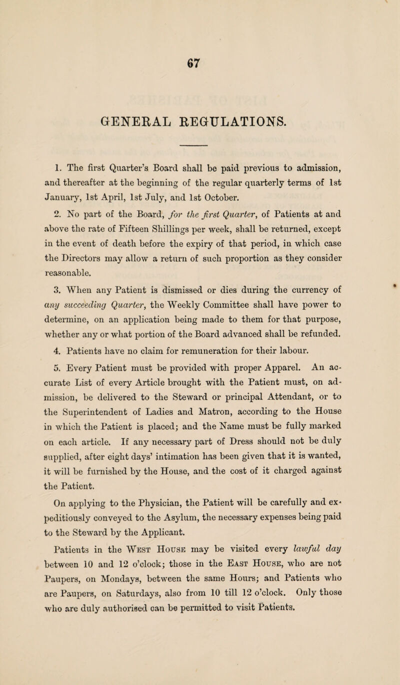 GENERAL REGULATIONS. 1. The first Quarter’s Board shall be paid previous to admission, and thereafter at the beginning of the regular quarterly terms of 1st January, 1st April, 1st July, and 1st October. 2. No part of the Board, for the first Quarter, of Patients at and above the rate of Fifteen Shillings per week, shall be returned, except in the event of death before the expiry of that period, in which case the Directors may allow a return of such proportion as they consider reasonable. 3. When any Patient is dismissed or dies during the currency of any succeeding Quarter, the Weekly Committee shall have power to determine, on an application being made to them for that purpose, whether any or what portion of the Board advanced shall be refunded. 4. Patients have no claim for remuneration for their labour. 5. Every Patient must be provided with proper Apparel. An ac- curate List of every Article brought with the Patient must, on ad¬ mission, be delivered to the Steward or principal Attendant, or to the Superintendent of Ladies and Matron, according to the House in which the Patient is placed; and the Name must be fully marked on each article. If any necessary part of Dress should not be duly supplied, after eight days’ intimation has been given that it is wanted, it will be furnished by the House, and the cost of it charged against the Patient. On applying to the Physician, the Patient will be carefully and ex¬ peditiously conveyed to the Asylum, the necessary expenses being paid to the Steward by the Applicant. Patients in the West House may be visited every lawful day between 10 and 12 o’clock; those in the East House, who are not Paupers, on Mondays, between the same Hours; and Patients who are Paupers, on Saturdays, also from 10 till 12 o’clock. Only those who are duly authorised can be permitted to visit Patients.