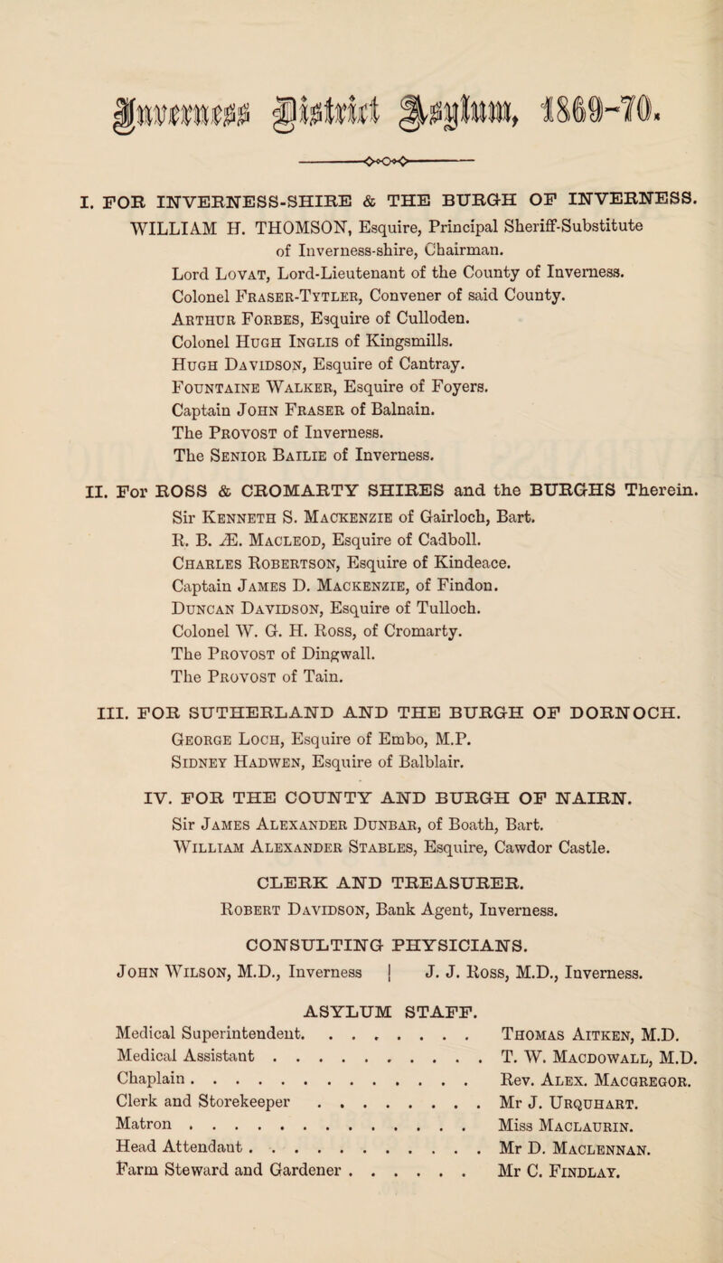 I. FOR INVERNESS-SHIRE & THE BURGH OF INVERNESS. WILLIAM H. THOMSON, Esquire, Principal Sheriff-Substitute of Inverness-shire, Chairman. Lord Lovat, Lord-Lieutenant of the County of Inverness. Colonel Fraser-Tytler, Convener of said County. Arthur Forbes, Esquire of Culloden. Colonel Hugh Inglis of Kingsmills. Hugh Davidson, Esquire of Cantray. Fountaine Walker, Esquire of Foyers. Captain John Fraser of Balnain. The Provost of Inverness. The Senior Bailie of Inverness. II. For ROSS & CROMARTY SHIRES and the BURGHS Therein. Sir Kenneth S. Mackenzie of Gairloch, Bart. R. B. M. Macleod, Esquire of Cadboll. Charles Robertson, Esquire of Kindeace. Captain James D. Mackenzie, of Findon. Duncan Davidson, Esquire of Tulloch. Colonel W. G. H. Ross, of Cromarty. The Provost of Dingwall. The Provost of Tain. III. FOR SUTHERLAND AND THE BURGH OF DORNOCH. George Loch, Esquire of Embo, M.P. Sidney Hadwen, Esquire of Balblair. IV. FOR THE COUNTY AND BURGH OF NAIRN. Sir James Alexander Dunbar, of Boath, Bart. William Alexander Stables, Esquire, Cawdor Castle. CLERK AND TREASURER. Robert Davidson, Bank Agent, Inverness. CONSULTING PHYSICIANS. John Wilson, M.D., Inverness | J. J. Ross, M.D., Inverness. ASYLUM STAFF. Medical Superintendent. Medical Assistant. Chaplain. Clerk and Storekeeper. Matron. Head Attendant. Farm Steward and Gardener. Thomas Aitken, M.D. T. W. Macdowall, M.D. Rev. Alex. Macgregor. Mr J. Urquhart. Miss Maclaurin. Mr D. Maclennan. Mr C. Findlay.