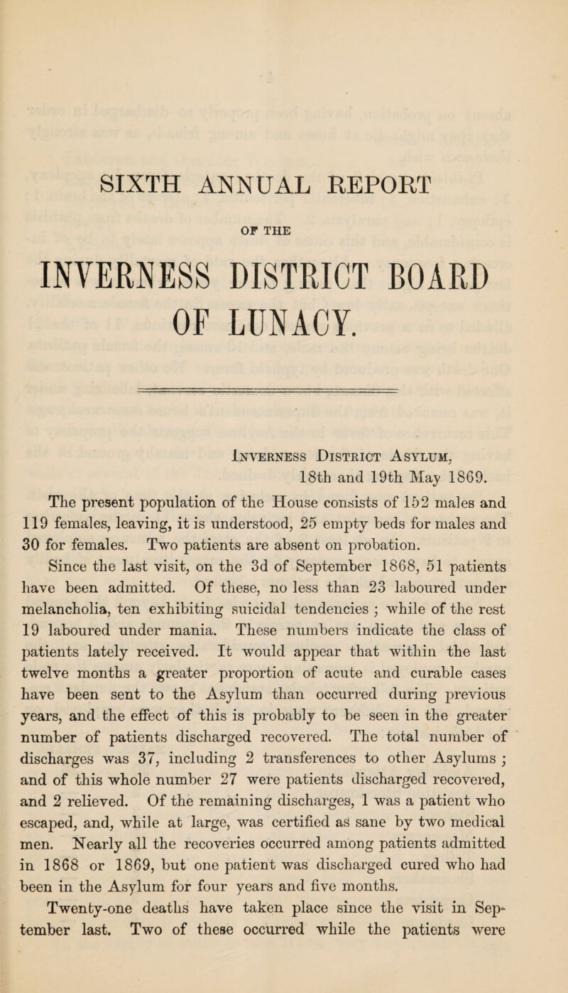 SIXTH ANNUAL REPORT OF THE INVERNESS DISTRICT BOARD OF LUNACY. Inverness District Asylum. 18th and 19th May 1869. The present population of the House consists of 152 males and 119 females, leaving, it is understood, 25 empty beds for males and 30 for females. Two patients are absent on probation. Since the last visit, on the 3d of September 1868, 51 patients have been admitted. Of these, no less than 23 laboured under melancholia, ten exhibiting suicidal tendencies ; while of the rest 19 laboured under mania. These numbers indicate the class of patients lately received. It would appear that within the last twelve months a greater proportion of acute and curable cases have been sent to the Asylum than occurred during previous years, and the effect of this is probably to be seen in the greater number of patients discharged recovered. The total number of discharges was 37, including 2 transferences to other Asylums ; and of this whole number 27 were patients discharged recovered, and 2 relieved. Of the remaining discharges, 1 was a patient who escaped, and, while at large, was certified as sane by two medical men. Nearly all the recoveries occurred among patients admitted in 1868 or 1869, but one patient was discharged cured who had been in the Asylum for four years and five months. Twenty-one deaths have taken place since the visit in Sep^ tember last. Two of these occurred while the patients were