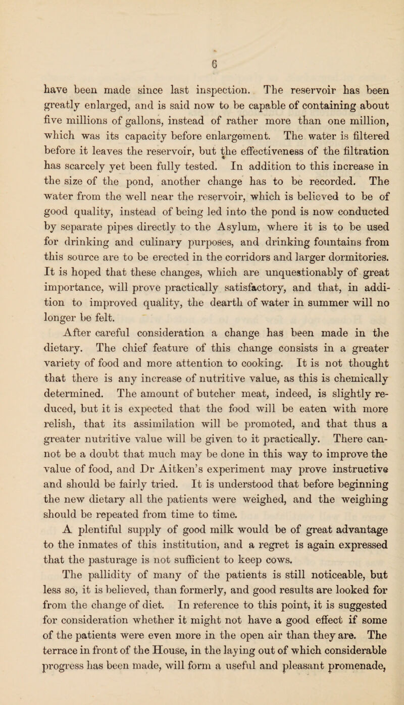 G have been made since last inspection. The reservoir has been greatly enlarged, and is said now to be capable of containing about five millions of gallons, instead of rather more than one million, which was its capacity before enlargement. The water is filtered before it leaves the reservoir, but the effectiveness of the filtration has scarcely yet been fully tested. In addition to this increase in the size of the pond, another change has to be recorded. The water from the well near the reservoir, which is believed to be of good quality, instead of being led into the pond is now conducted by separate pipes directly to the Asylum, where it is to be used for drinking and culinary purposes, and drinking fountains from this source are to be erected in the corridors and larger dormitories. It is hoped that these changes, which are unquestionably of great importance, will prove practically satisfactory, and that, in addi¬ tion to improved quality, the dearth of water in summer will no longer be felt. After careful consideration a change has been made in the dietary. The chief feature of this change consists in a greater variety of food and more attention to cooking. It is not thought that there is any increase of nutritive value, as this is chemically determined. The amount of butcher meat, indeed, is slightly re¬ duced, but it is expected that the food will be eaten with more relish, that its assimilation will be promoted, and that thus a greater nutritive value will be given to it practically. There can¬ not be a doubt that much may be done in this way to improve the value of food, and Dr Aitken’s experiment may prove instructive and should be fairly tried. It is understood that before beginning the new dietary all the patients were weighed, and the weighing should be repeated from time to time. A plentiful supply of good milk would be of great advantage to the inmates of this institution, and a regret is again expressed that the pasturage is not sufficient to keep cows. The pallidity of many of the patients is still noticeable, but less so, it is believed, than formerly, and good results are looked for from the change of diet. In reference to this point, it is suggested for consideration whether it might not have a good effect if some of the patients were even more in the open air than they are. The terrace in front of the House, in the laying out of which considerable progress has been made, will form a useful and pleasant promenade,