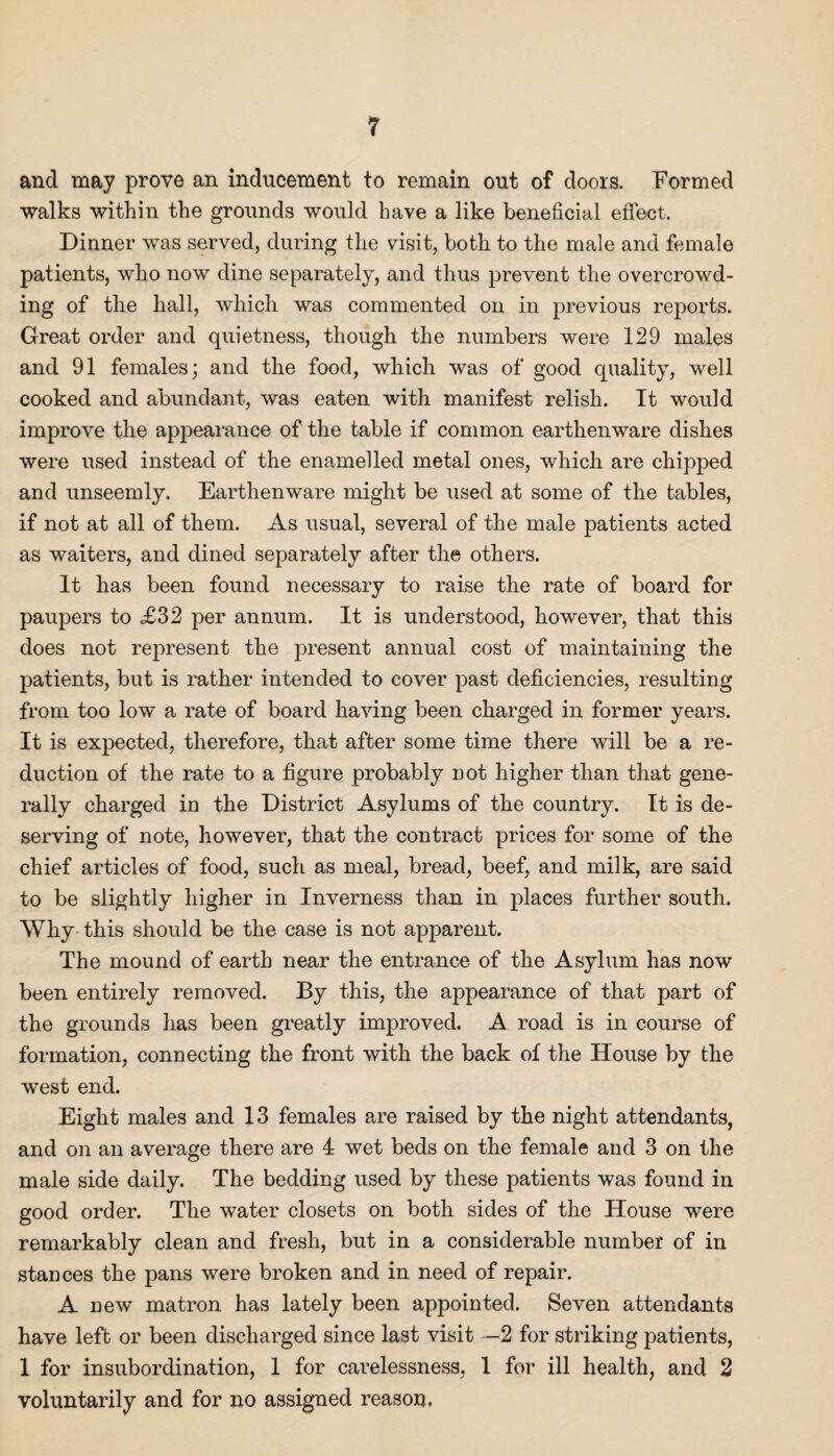 and may prove an inducement to remain out of doors. Formed walks within the grounds would have a like beneficial effect. Dinner was served, during the visit, both to the male and female patients, who now dine separately, and thus prevent the overcrowd¬ ing of the hall, which was commented on in previous reports. Great order and quietness, though the numbers were 129 males and 91 females; and the food, which was of good quality, well cooked and abundant, was eaten with manifest relish. It would improve the appearance of the table if common earthenware dishes were used instead of the enamelled metal ones, which are chipped and unseemly. Earthenware might be used at some of the tables, if not at all of them. As usual, several of the male patients acted as waiters, and dined separately after the others. It has been found necessary to raise the rate of board for paupers to £32 per annum. It is understood, however, that this does not represent the present annual cost of maintaining the patients, but is rather intended to cover past deficiencies, resulting from too low a rate of board having been charged in former years. It is expected, therefore, that after some time there will be a re¬ duction of the rate to a figure probably not higher than that gene¬ rally charged in the District Asylums of the country. It is de¬ serving of note, however, that the contract prices for some of the chief articles of food, such as meal, bread, beef, and milk, are said to be slightly higher in Inverness than in places further south. Why this should be the case is not apparent. The mound of earth near the entrance of the Asylum has now been entirely removed. By this, the appearance of that part of the grounds has been greatly improved. A road is in course of formation, connecting the front with the back of the House by the west end. Eight males and 13 females are raised by the night attendants, and on an average there are 4 wet beds on the female and 3 on the male side daily. The bedding used by these patients was found in good order. The water closets on both sides of the House were remarkably clean and fresh, but in a considerable number of in stances the pans were broken and in need of repair. A new matron has lately been appointed. Seven attendants have left or been discharged since last visit —2 for striking patients, 1 for insubordination, 1 for carelessness, 1 for ill health, and 2 voluntarily and for no assigned reason.