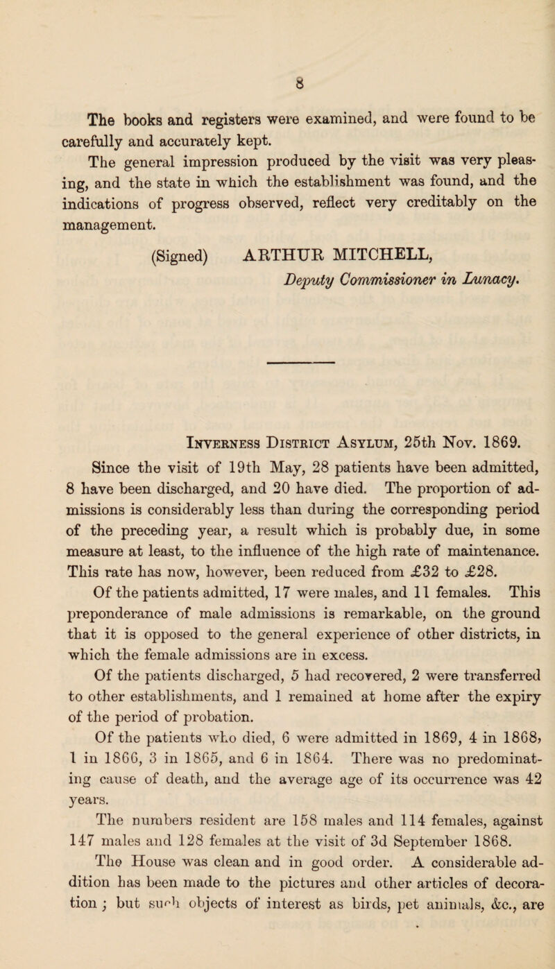 The books and registers were examined, and were found to be carefully and accurately kept. The general impression produced by the visit was very pleas¬ ing, and the state in which the establishment was found, and the indications of progress observed, reflect very creditably on the management. (Signed) ARTHUR MITCHELL, Deputy Commissioner in Lunacy. Inverness District Asylum, 25th Nov. 1869. Since the visit of 19th May, 28 patients have been admitted, 8 have been discharged, and 20 have died. The proportion of ad¬ missions is considerably less than during the corresponding period of the preceding year, a result which is probably due, in some measure at least, to the influence of the high rate of maintenance. This rate has now, however, been reduced from £32 to £28. Of the patients admitted, 17 were males, and 11 females. This preponderance of male admissions is remarkable, on the ground that it is opposed to the general experience of other districts, in which the female admissions are in excess. Of the patients discharged, 5 had recovered, 2 were transferred to other establishments, and 1 remained at home after the expiry of the period of probation. Of the patients who died, 6 were admitted in 1869, 4 in 1868? 1 in 1866, 3 in 1865, and 6 in 1864. There was no predominat¬ ing cause of death, and the average age of its occurrence was 42 years. The numbers resident are 158 males and 114 females, against 147 males and 128 females at the visit of 3d September 1868. The House was clean and in good order. A considerable ad¬ dition has been made to the pictures and other articles of decora¬ tion ; but su^h objects of interest as birds, pet animals, &c., are