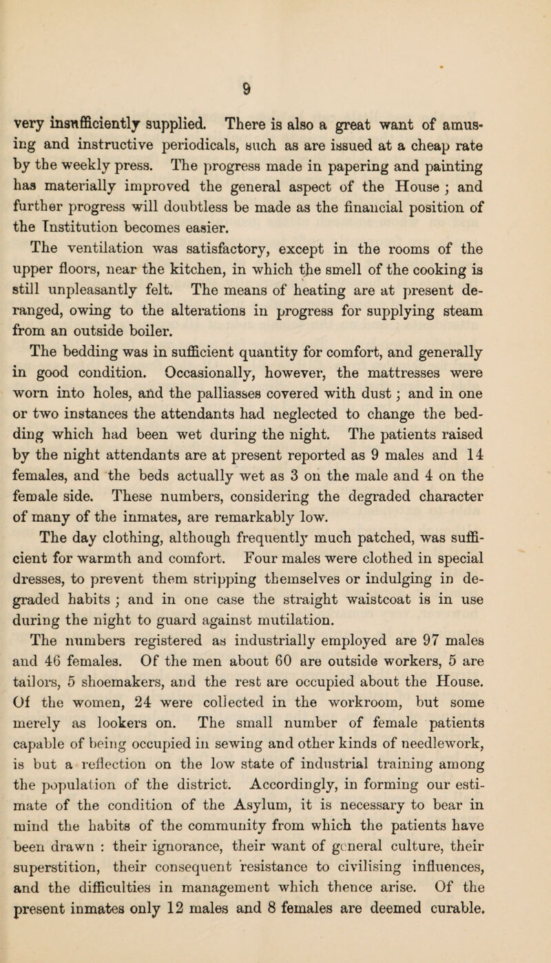 very insufficiently supplied. There is also a great want of amus¬ ing and instructive periodicals, such as are issued at a cheap rate by the weekly press. The progress made in papering and painting has materially improved the general aspect of the House ; and further progress will doubtless be made as the financial position of the Institution becomes easier. The ventilation was satisfactory, except in the rooms of the upper floors, near the kitchen, in which the smell of the cooking is still unpleasantly felt. The means of heating are at present de¬ ranged, owing to the alterations in progress for supplying steam from an outside boiler. The bedding was in sufficient quantity for comfort, and generally in good condition. Occasionally, however, the mattresses were worn into holes, and the palliasses covered with dust; and in one or two instances the attendants had neglected to change the bed¬ ding which had been wet during the night. The patients raised by the night attendants are at present reported as 9 males and 14 females, and the beds actually wet as 3 on the male and 4 on the female side. These numbers, considering the degraded character of many of the inmates, are remarkably low. The day clothing, although frequently much patched, was suffi¬ cient for warmth and comfort. Four males were clothed in special dresses, to prevent them stripping themselves or indulging in de¬ graded habits ; and in one case the straight waistcoat is in use during the night to guard against mutilation. The numbers registered as industrially employed are 97 males and 46 females. Of the men about 60 are outside workers, 5 are tailors, 5 shoemakers, and the rest are occupied about the House. Of the women, 24 were collected in the workroom, but some merely as lookers on. The small number of female patients capable of being occupied in sewing and other kinds of needlework, is but a reflection on the low state of industrial training among the population of the district. Accordingly, in forming our esti¬ mate of the condition of the Asylum, it is necessary to bear in mind the habits of the community from which the patients have been drawn : their ignorance, their want of general culture, their superstition, their consequent resistance to civilising influences, and the difficulties in management which thence arise. Of the present inmates only 12 males and 8 females are deemed curable.