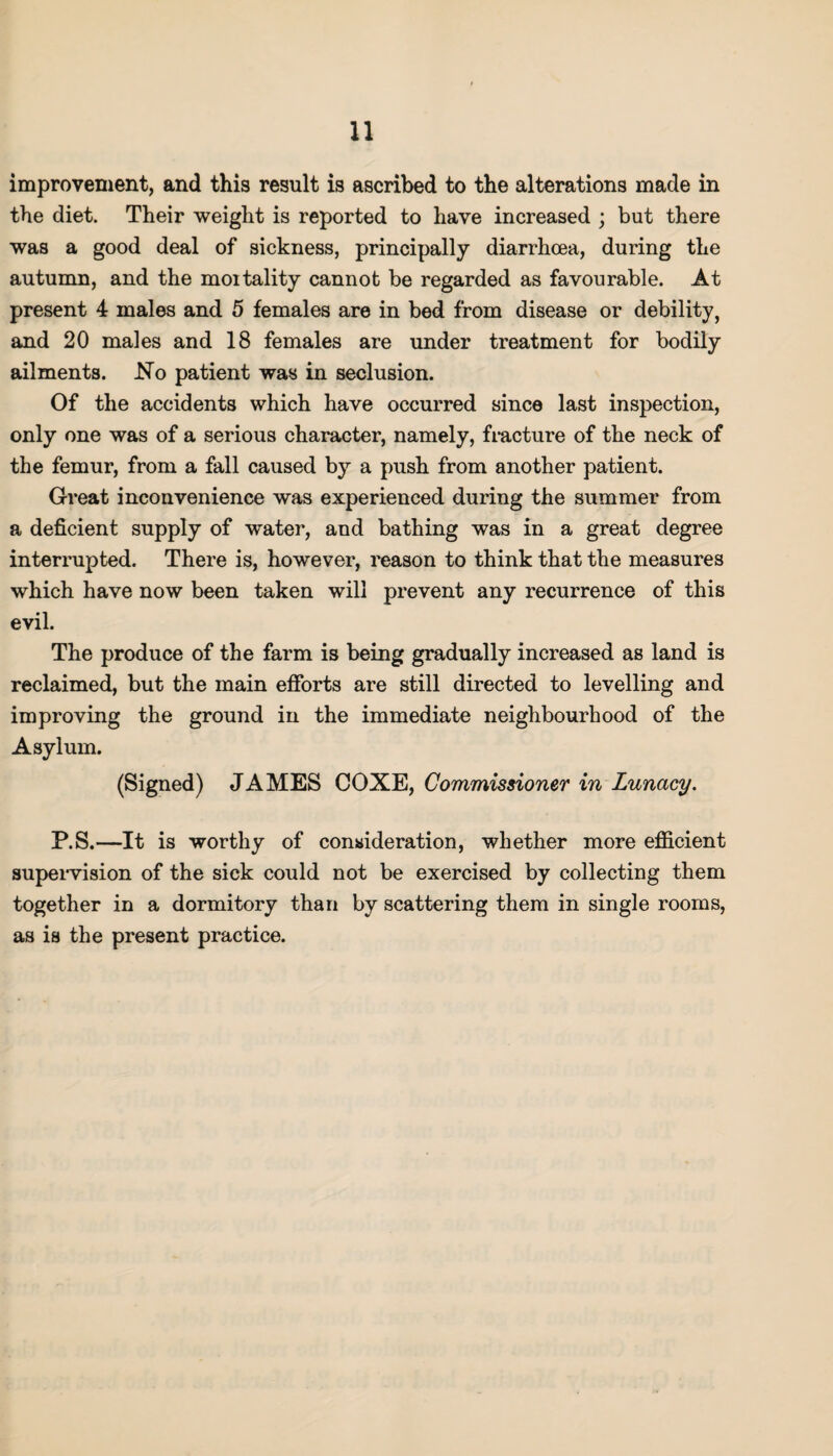 improvement, and this result is ascribed to the alterations made in the diet. Their weight is reported to have increased ; but there was a good deal of sickness, principally diarrhoea, during the autumn, and the moitality cannot be regarded as favourable. At present 4 males and 5 females are in bed from disease or debility, and 20 males and 18 females are under treatment for bodily ailments. No patient was in seclusion. Of the accidents which have occurred since last inspection, only one was of a serious character, namely, fracture of the neck of the femur, from a fall caused by a push from another patient. Great inconvenience was experienced during the summer from a deficient supply of water, and bathing was in a great degree interrupted. There is, however, reason to think that the measures which have now been taken will prevent any recurrence of this evil. The produce of the farm is being gradually increased as land is reclaimed, but the main efforts are still directed to levelling and improving the ground in the immediate neighbourhood of the Asylum. (Signed) JAMES COXE, Commissioner in Lunacy. P.S.—It is worthy of consideration, whether more efficient supervision of the sick could not be exercised by collecting them together in a dormitory than by scattering them in single rooms, as is the present practice.