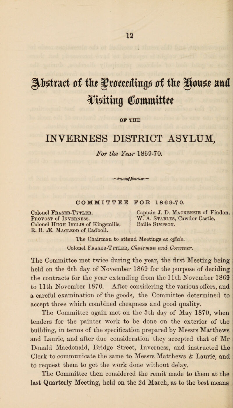 fifetmct of flte § weeding of file gouoe mill f ioitiwg Committee OP THE INVERNESS DISTRICT ASYLUM, For the Year 1869-70. -— COMMITTEE FOR 186 9-7 0. Colonel Fraser-Tytler. Provost of Inverness. Colonel Hugh Inglis of Kingsmills. R. B. JEi. Macleod of Cadboll. Captain J. D. Mackenzie of Findon. W. A. Stables, Cawdor Castle. Bailie Simpson. The Chairman to attend Meetings ex officio. Colonel Fraser-Tytler, Chairman and Convener. The Committee met twice during the year, the first Meeting being held on the 6th day of November 1869 for the purpose of deciding the contracts for the year extending from the 11th November 1869 to 11th November 1870. After considering the various offers, and a careful examination of the goods, the Committee determined to accept those which combined cheapness and good quality. The Committee again met on the 5th day of May 1870, when tenders for the painter work to be done on the exterior of the building, in terms of the specification prepared by Messrs Matthews and Laurie, and after due consideration they accepted that of Mr Donald Macdonald, Bridge Street, Inverness, and instructed the Clerk to communicate the same to Messrs Matthews & Laurie, and to request them to get the work done without delay. The Committee then considered the remit made to them at the last Quarterly Meeting, held on the 2d March, as to the best means