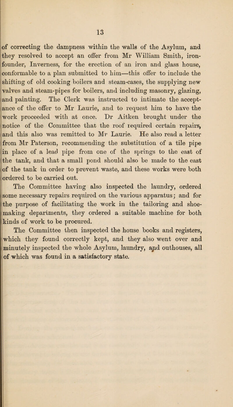 of correcting the dampness within the walls of the Asylum, and they resolved to accept an offer from Mr William Smith, iron- founder, Inverness, for the erection of an iron and glass house, conformable to a plan submitted to him—this offer to include the shifting of old cooking boilers and steam-cases, the supplying new valves and steam-pipes for boilers, and including masonry, glazing, and painting. The Clerk was instructed to intimate the accept¬ ance of the offer to Mr Laurie, and to request him to have the work proceeded with at once. Dr Aitken brought under the notice of the Committee that the roof required certain repairs, and this also was remitted to Mr Laurie. He also read a letter from Mr Paterson, recommending the substitution of a tile pipe in place of a lead pipe from one of the springs to the east of the tank, and that a small pond should also be made to the east of the tank in order to prevent waste, and these works were both ordered to be carried out. The Committee having also inspected the laundry, ordered some necessary repairs required on the various apparatus; and for the purpose of facilitating the work in the tailoring and shoe¬ making departments, they ordered a suitable machine for both kinds of work to be procured. The Committee then inspected the house books and registers, which they found correctly kept, and they also went over and minutely inspected the whole Asylum, laundry, and outhouses, all of which was found in a satisfactory state.