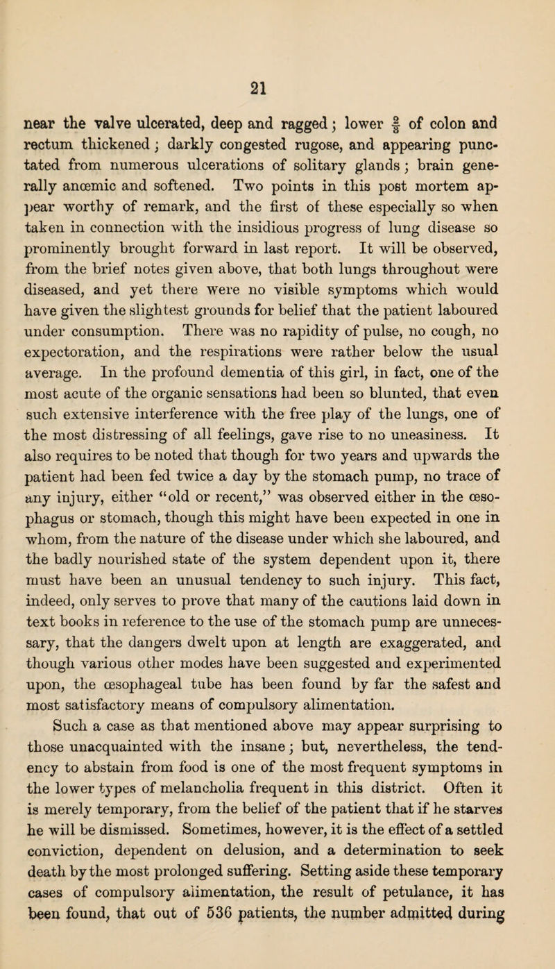 near the valve ulcerated, deep and ragged; lower § of colon and rectum thickened; darkly congested rugose, and appearing punc¬ tated from numerous ulcerations of solitary glands; brain gene¬ rally anoemic and softened. Two points in this post mortem ap¬ pear worthy of remark, and the first of these especially so when taken in connection with the insidious progress of lung disease so prominently brought forward in last report. It will be observed, from the brief notes given above, that both lungs throughout were diseased, and yet there were no visible symptoms which would have given the sligh test grounds for belief that the patient laboured under consumption. There was no rapidity of pulse, no cough, no expectoration, and the respirations were rather below the usual average. In the profound dementia of this girl, in fact, one of the most acute of the organic sensations had been so blunted, that even such extensive interference with the free play of the lungs, one of the most distressing of all feelings, gave rise to no uneasiness. It also requires to be noted that though for two years and upwards the patient had been fed twice a day by the stomach pump, no trace of any injury, either “old or recent,” was observed either in the oeso¬ phagus or stomach, though this might have been expected in one in whom, from the nature of the disease under which she laboured, and the badly nourished state of the system dependent upon it, there must have been an unusual tendency to such injury. This fact, indeed, only serves to prove that many of the cautions laid down in text books in reference to the use of the stomach pump are unneces¬ sary, that the dangers dwelt upon at length are exaggerated, and though various other modes have been suggested and experimented upon, the oesophageal tube has been found by far the safest and most satisfactory means of compulsory alimentation. Such a case as that mentioned above may appear surprising to those unacquainted with the insane; but, nevertheless, the tend¬ ency to abstain from food is one of the most frequent symptoms in the lower types of melancholia frequent in this district. Often it is merely temporary, from the belief of the patient that if he starves he will be dismissed. Sometimes, however, it is the effect of a settled conviction, dependent on delusion, and a determination to seek death by the most prolonged suffering. Setting aside these temporary cases of compulsory alimentation, the result of petulance, it has been found, that out of 536 patients, the number admitted during