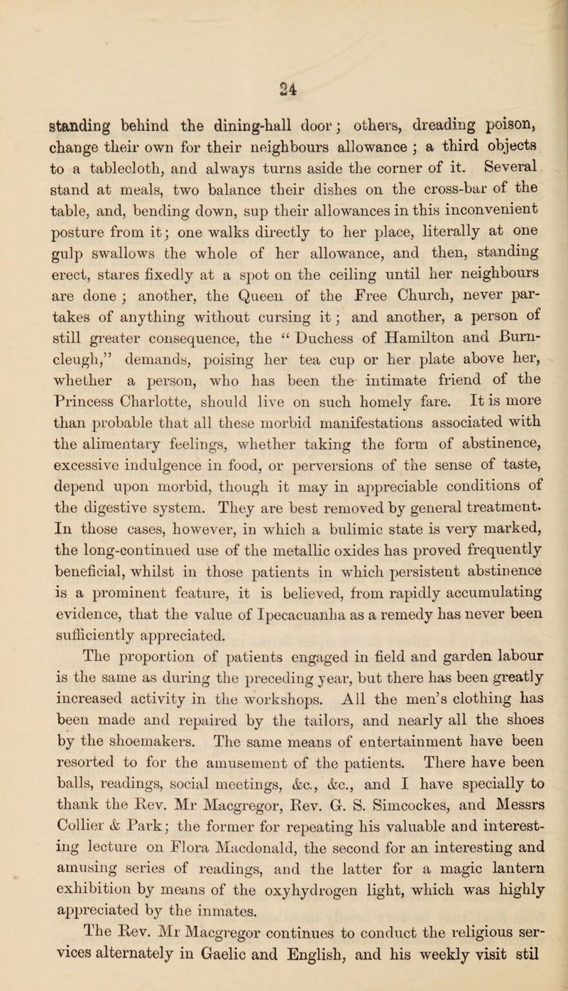 standing behind the dining-hall door; others, dreading poison, change their own for their neighbours allowance ; a third objects to a tablecloth, and always turns aside the corner of it. Several stand at meals, two balance their dishes on the cross-bar of the table, and, bending down, sup their allowances in this inconvenient posture from it; one walks directly to her place, literally at one gulp swallows the whole of her allowance, and then, standing erect, stares fixedly at a spot on the ceiling until her neighbours are done ; another, the Queen of the Free Church, never par¬ takes of anything without cursing it; and another, a person of still greater consequence, the “ Duchess of Hamilton and Burn- cleugh,” demands, poising her tea cup or her plate above her, whether a person, who has been the intimate friend of the Princess Charlotte, should live on such homely fare. It is more than probable that all these morbid manifestations associated with the alimentary feelings, whether taking the form of abstinence, excessive indulgence in food, or perversions of the sense of taste, depend upon morbid, though it may in ajipreciable conditions of the digestive system. They are best removed by general treatment. In those cases, however, in which a bulimic state is very marked, the long-continued use of the metallic oxides has proved frequently beneficial, whilst in those patients in which persistent abstinence is a prominent feature, it is believed, from rapidly accumulating evidence, that the value of Ipecacuanha as a remedy has never been sufficiently appreciated. The proportion of patients engaged in field and garden labour is the same as during the preceding year, but there has been greatly increased activity in the workshops. All the men’s clothing has been made and repaired by the tailors, and nearly all the shoes by the shoemakers. The same means of entertainment have been resorted to for the amusement of the patients. There have been balls, readings, social meetings, &c., &c., and I have specially to thank the Bev. Mr Macgregor, Rev. G. S. Simcockes, and Messrs Collier & Park; the former for repeating his valuable and interest¬ ing lecture on Flora Macdonald, the second for an interesting and amusing series of readings, and the latter for a magic lantern exhibition by means of the oxyhydrogen light, which was highly appreciated by the inmates. The Rev. Mr Macgregor continues to conduct the religious ser¬ vices alternately in Gaelic and English, and his weekly visit stil