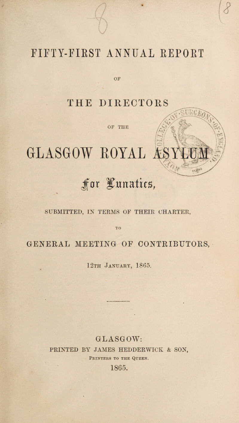 FIFTY-FIRST ANNUAL REPORT OF THE DIRECTORS Jfor lunatics, SUBMITTED, IN TERMS OF THEIR CHARTER, OF THE GLASGOW ROYAL GENERAL MEETING OF CONTRIBUTORS, 12th January, 1865. GLASGOW: PRINTED BY JAMES HEDDERWICK & SON, Printers to the Queen. 1865.