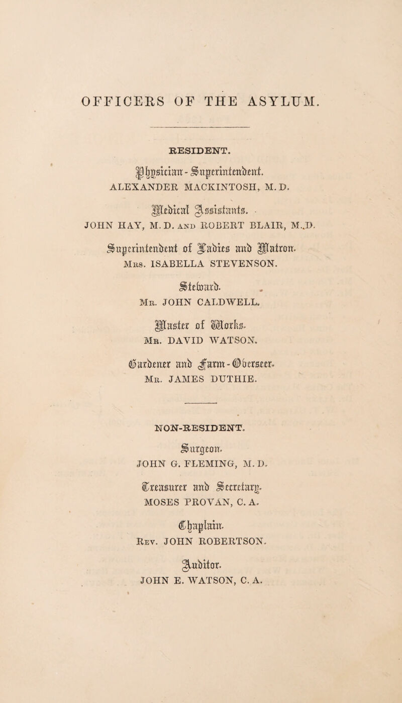 OFFICERS OF THE ASYLUM. RESIDENT. - Smpermieabeitf. ALEXANDER MACKINTOSH, M. D. P-ebixal ^ssrsfanis. - JOHN HAY, M.D. and ROBERT BLAIR, M..D. ^itperintenbrnt of Rabies mtb Patron. Mbs. ISABELLA STEVENSON. JSteloarb. Mr. JOHN CALDWELL. paster of Utorlis. Mr. DAVID WATSON. harbour anb Jmm-tifremer. Mr. JAMES DUTHIE. NON-RESIDENT. Surgeon. JOHN G. FLEMING, M. D. treasurer anb Secretary MOSES PROVAN, C. A. dfljaplarn. Rev. JOHN ROBERTSON. gtubitor. JOHN E. WATSON, C. A.