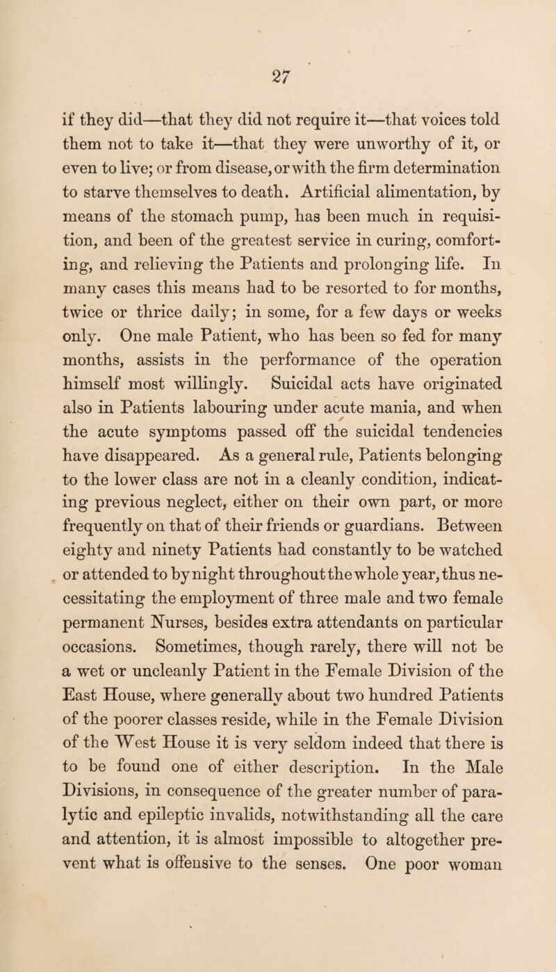 if they did—that they did not require it—that voices told them not to take it—that they were unworthy of it, or even to live; or from disease, or with the firm determination to starve themselves to death. Artificial alimentation, by means of the stomach pump, has been much in requisi¬ tion, and been of the greatest service in curing, comfort¬ ing, and relieving the Patients and prolonging life. In many cases this means had to be resorted to for months, twice or thrice daily; in some, for a few days or weeks only. One male Patient, who has been so fed for many months, assists in the performance of the operation himself most willingly. Suicidal acts have originated also in Patients labouring under acute mania, and when the acute symptoms passed off the suicidal tendencies have disappeared. As a general rule, Patients belonging to the lower class are not in a cleanly condition, indicat¬ ing previous neglect, either on their own part, or more frequently on that of their friends or guardians. Between eighty and ninety Patients had constantly to be watched or attended to by night throughout the whole year, thus ne¬ cessitating the employment of three male and two female permanent Nurses, besides extra attendants on particular occasions. Sometimes, though rarely, there will not be a wet or uncleanly Patient in the Female Division of the East House, where generally about two hundred Patients of the poorer classes reside, while in the Female Division of the West House it is very seldom indeed that there is to be found one of either description. In the Male Divisions, in consequence of the greater number of para¬ lytic and epileptic invalids, notwithstanding all the care and attention, it is almost impossible to altogether pre¬ vent what is offensive to the senses. One poor woman