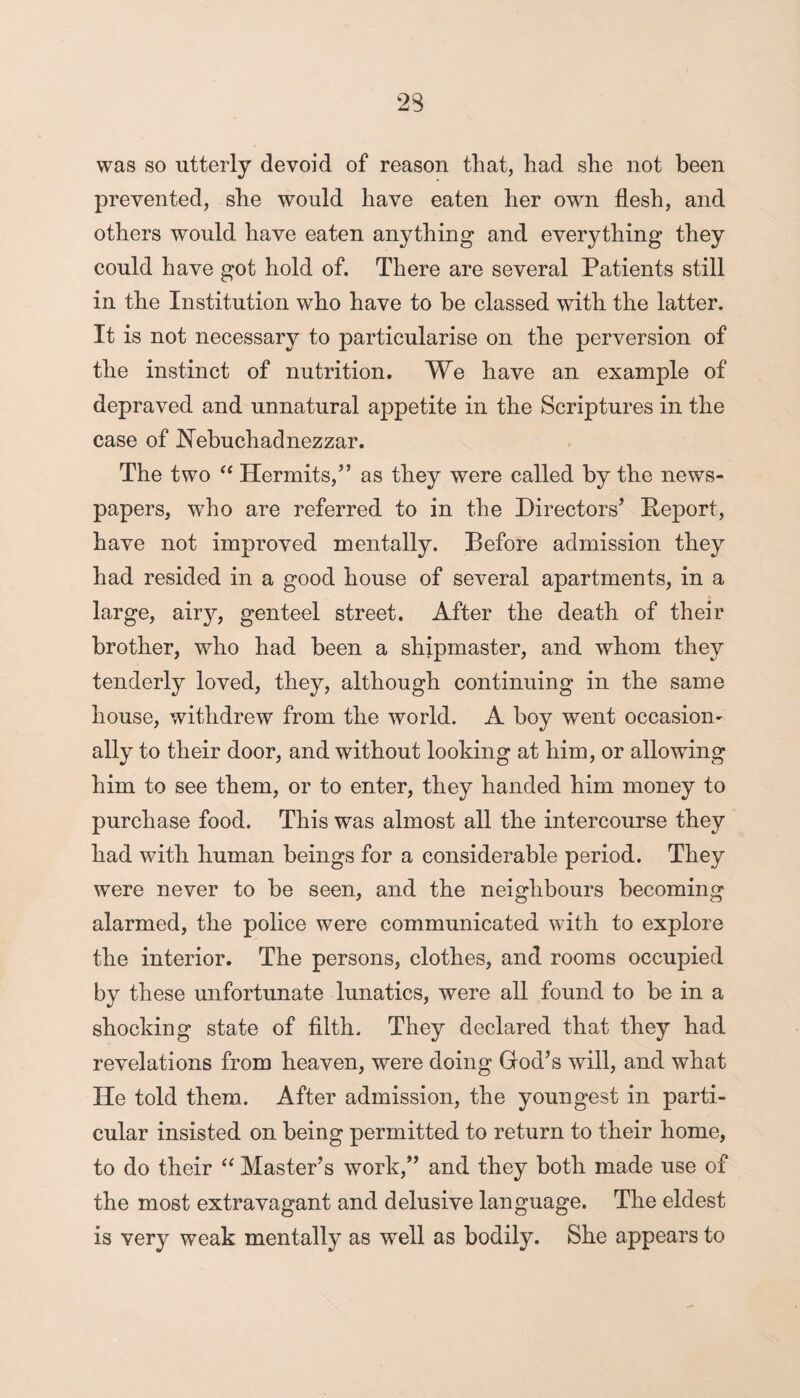 was so utterly devoid of reason that, had she not been prevented, she would have eaten her own flesh, and others would have eaten anything and everything they could have got hold of. There are several Patients still in the Institution who have to be classed with the latter. It is not necessary to particularise on the perversion of the instinct of nutrition. We have an example of depraved and unnatural appetite in the Scriptures in the case of Nebuchadnezzar. The two “ Hermits,” as they were called by the news¬ papers, who are referred to in the Directors’ Deport, have not improved mentally. Before admission they had resided in a good house of several apartments, in a large, airy, genteel street. After the death of their brother, who had been a shipmaster, and whom they tenderly loved, they, although continuing in the same house, withdrew from the world. A boy went occasion¬ ally to their door, and without looking at him, or allowing him to see them, or to enter, they handed him money to purchase food. This was almost all the intercourse they had with human beings for a considerable period. They were never to be seen, and the neighbours becoming alarmed, the police were communicated with to explore the interior. The persons, clothes, and rooms occupied by these unfortunate lunatics, were all found to be in a shocking state of filth. They declared that they had revelations from heaven, were doing God’s will, and what He told them. After admission, the youngest in parti¬ cular insisted on being permitted to return to their home, to do their “ Master’s work,” and they both made use of the most extravagant and delusive language. The eldest is very weak mentally as well as bodily. She appears to