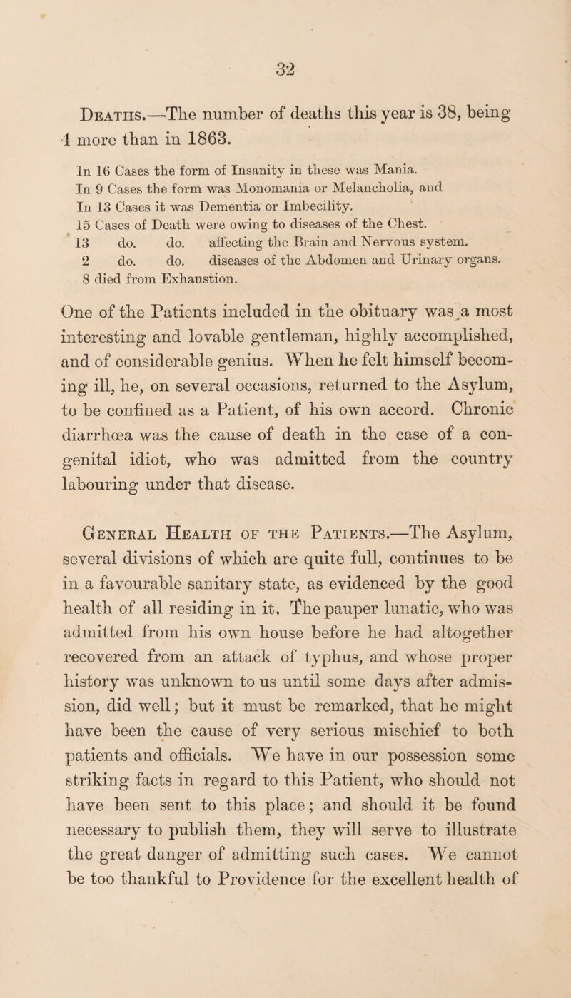 Deaths.—The number of deaths this year is 38, being 4 more than in 1863. In 16 Cases the form of Insanity in these was Mania. In 9 Cases the form was Monomania or Melancholia, and In 13 Cases it was Dementia or Imbecility. 15 Cases of Death were owing to diseases of the Chest. 13 do. do. affecting the Brain and Nervous system. 2 do. do. diseases of the Abdomen and Urinary organs. 8 died from Exhaustion. One of the Patients included in the obituary was a most «/ - interesting and lovable gentleman, highly accomplished, and of considerable genius. When he felt himself becom¬ ing ill, he, on several occasions, returned to the Asylum, to be confined as a Patient, of his own accord. Chronic diarrhoea was the cause of death in the case of a con¬ genital idiot, who was admitted from the country labouring under that disease. General Health of the Patients.—The Asylum, several divisions of which are quite full, continues to be in a favourable sanitary state, as evidenced by the good health of all residing in it. The pauper lunatic, who was admitted from his own house before he had altogether recovered from an attack of typhus, and whose proper history was unknown to us until some days after admis¬ sion, did well; but it must be remarked, that he might have been the cause of very serious mischief to both patients and officials. We have in our possession some striking facts in regard to this Patient, who should not have been sent to this place; and should it be found necessary to publish them, they will serve to illustrate the great danger of admitting such cases. We cannot be too thankful to Providence for the excellent health of