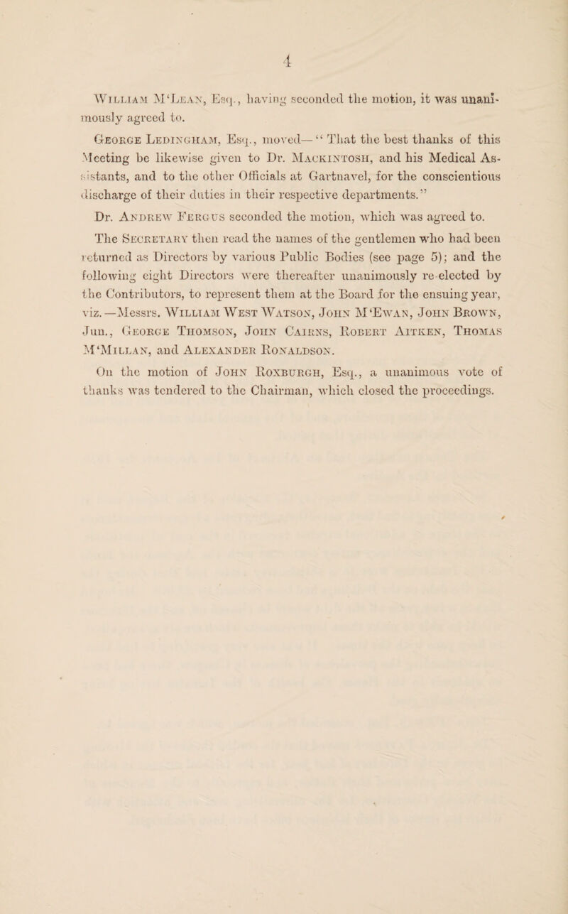 William M‘Lean, Esq., having seconded the motion, it was unarm mously agreed to. George Ledingham, Esq., moved—“ That the best tlianks of this Meeting be likewise given to Dr. Mackintosh, and his Medical As¬ sistants, and to the other Officials at Gartnavel, for the conscientious discharge of their duties in their respective departments.” Dr. Andrew Fergus seconded the motion, which was agreed to. The Secretary then read the names of the gentlemen who had been returned as Directors by various Public Bodies (see page 5); and the following eight Directors were thereafter unanimously re-elected by the Contributors, to represent them at the Board for the ensuing year, viz.—Messrs. William West Watson, John M‘Ewan, John Brown, Jun., George Thomson, John Cairns, Robert Aitken, Thomas M‘Millan, and Alexander Eonaldson. On the motion of John Roxburgh, Esq., a unanimous vote of thanks was tendered to the Chairman, which closed the proceedings.